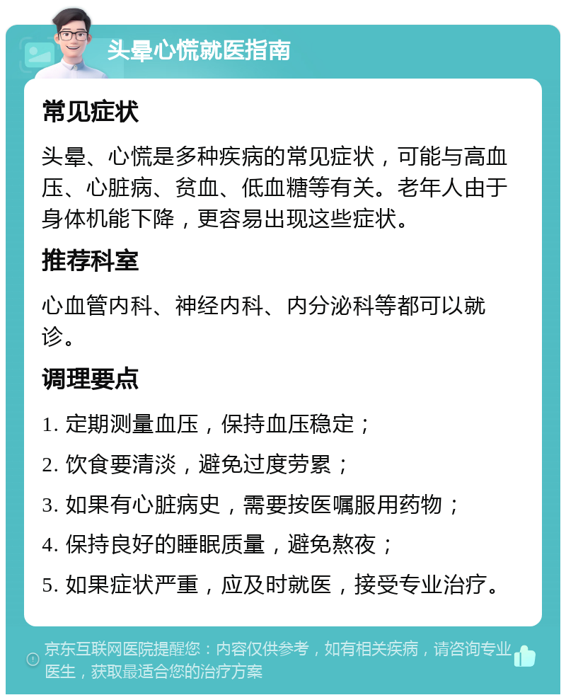 头晕心慌就医指南 常见症状 头晕、心慌是多种疾病的常见症状，可能与高血压、心脏病、贫血、低血糖等有关。老年人由于身体机能下降，更容易出现这些症状。 推荐科室 心血管内科、神经内科、内分泌科等都可以就诊。 调理要点 1. 定期测量血压，保持血压稳定； 2. 饮食要清淡，避免过度劳累； 3. 如果有心脏病史，需要按医嘱服用药物； 4. 保持良好的睡眠质量，避免熬夜； 5. 如果症状严重，应及时就医，接受专业治疗。