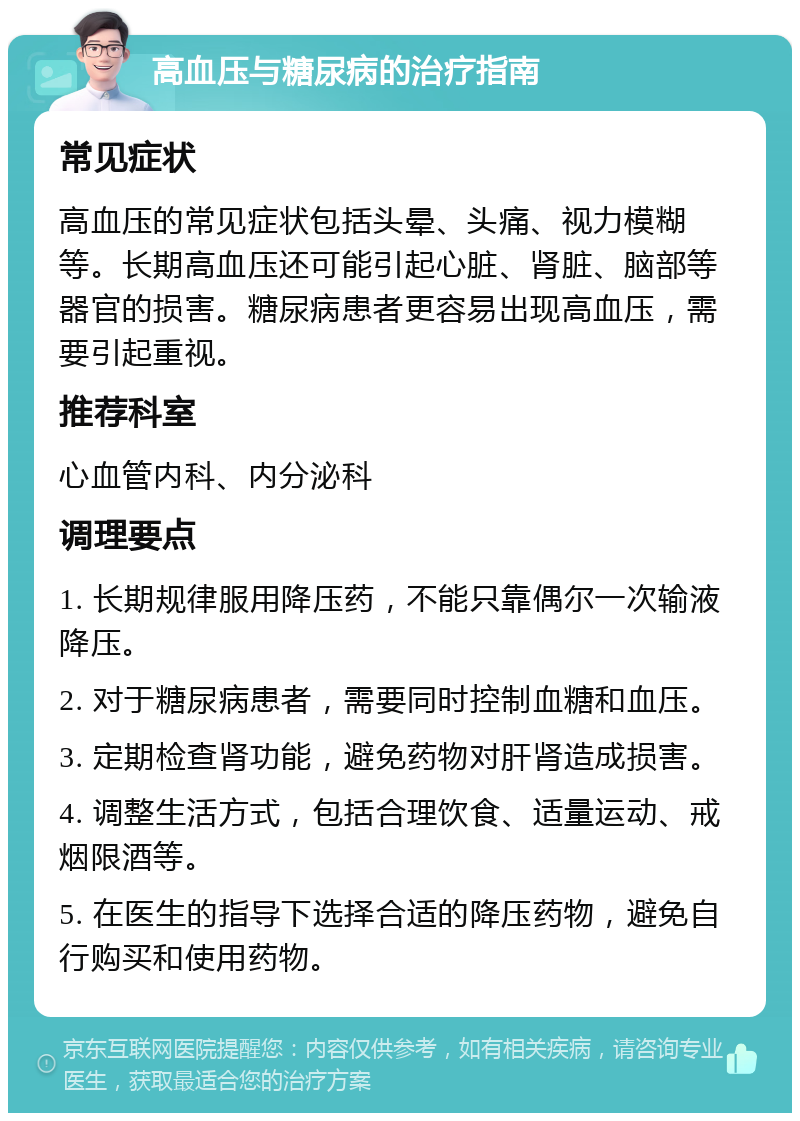 高血压与糖尿病的治疗指南 常见症状 高血压的常见症状包括头晕、头痛、视力模糊等。长期高血压还可能引起心脏、肾脏、脑部等器官的损害。糖尿病患者更容易出现高血压，需要引起重视。 推荐科室 心血管内科、内分泌科 调理要点 1. 长期规律服用降压药，不能只靠偶尔一次输液降压。 2. 对于糖尿病患者，需要同时控制血糖和血压。 3. 定期检查肾功能，避免药物对肝肾造成损害。 4. 调整生活方式，包括合理饮食、适量运动、戒烟限酒等。 5. 在医生的指导下选择合适的降压药物，避免自行购买和使用药物。