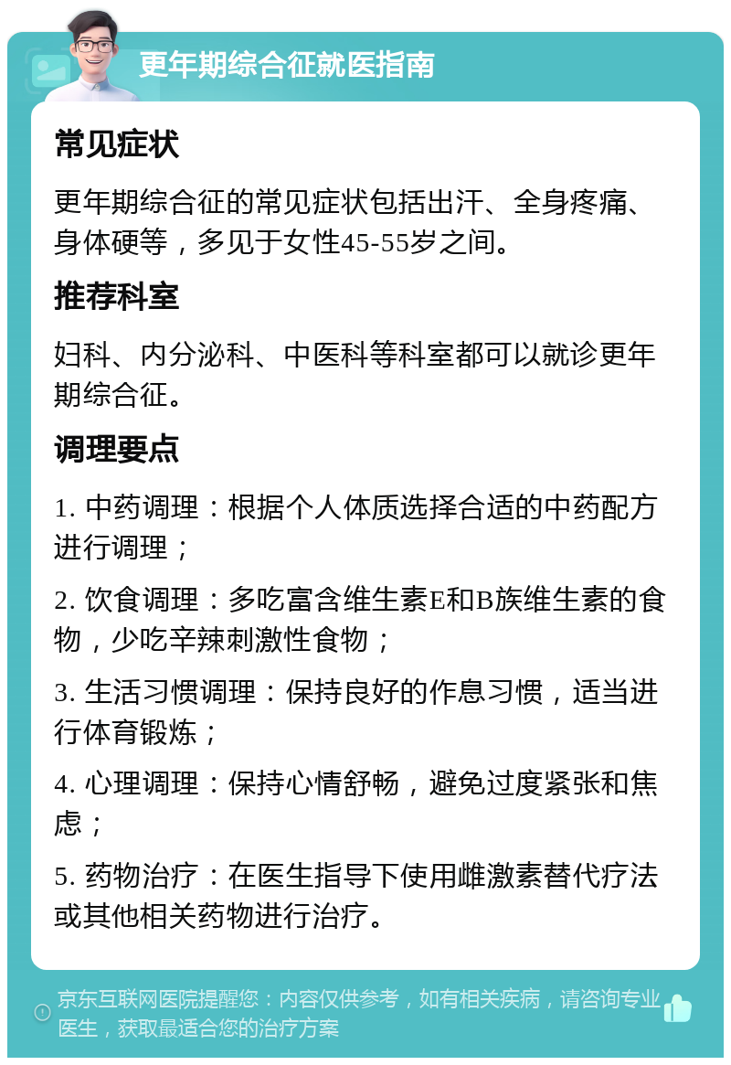 更年期综合征就医指南 常见症状 更年期综合征的常见症状包括出汗、全身疼痛、身体硬等，多见于女性45-55岁之间。 推荐科室 妇科、内分泌科、中医科等科室都可以就诊更年期综合征。 调理要点 1. 中药调理：根据个人体质选择合适的中药配方进行调理； 2. 饮食调理：多吃富含维生素E和B族维生素的食物，少吃辛辣刺激性食物； 3. 生活习惯调理：保持良好的作息习惯，适当进行体育锻炼； 4. 心理调理：保持心情舒畅，避免过度紧张和焦虑； 5. 药物治疗：在医生指导下使用雌激素替代疗法或其他相关药物进行治疗。