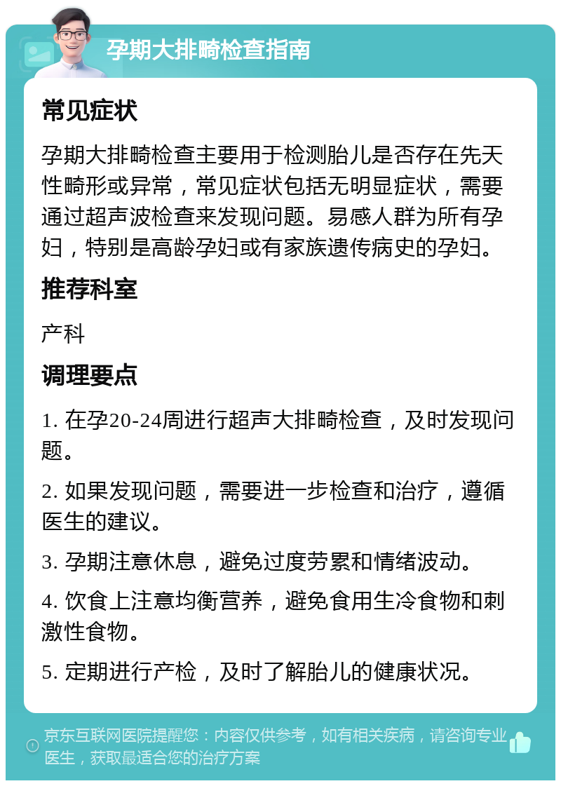 孕期大排畸检查指南 常见症状 孕期大排畸检查主要用于检测胎儿是否存在先天性畸形或异常，常见症状包括无明显症状，需要通过超声波检查来发现问题。易感人群为所有孕妇，特别是高龄孕妇或有家族遗传病史的孕妇。 推荐科室 产科 调理要点 1. 在孕20-24周进行超声大排畸检查，及时发现问题。 2. 如果发现问题，需要进一步检查和治疗，遵循医生的建议。 3. 孕期注意休息，避免过度劳累和情绪波动。 4. 饮食上注意均衡营养，避免食用生冷食物和刺激性食物。 5. 定期进行产检，及时了解胎儿的健康状况。