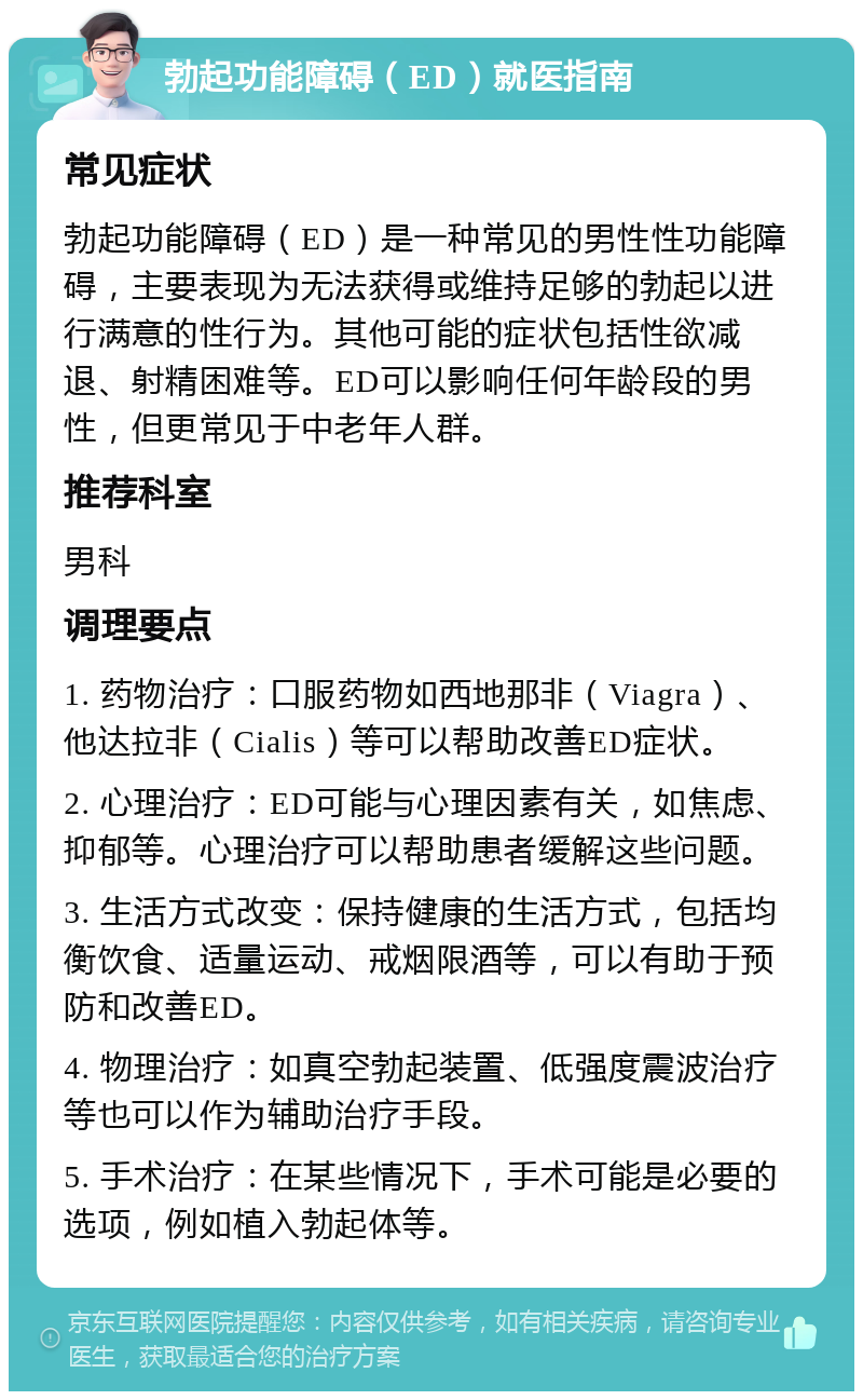 勃起功能障碍（ED）就医指南 常见症状 勃起功能障碍（ED）是一种常见的男性性功能障碍，主要表现为无法获得或维持足够的勃起以进行满意的性行为。其他可能的症状包括性欲减退、射精困难等。ED可以影响任何年龄段的男性，但更常见于中老年人群。 推荐科室 男科 调理要点 1. 药物治疗：口服药物如西地那非（Viagra）、他达拉非（Cialis）等可以帮助改善ED症状。 2. 心理治疗：ED可能与心理因素有关，如焦虑、抑郁等。心理治疗可以帮助患者缓解这些问题。 3. 生活方式改变：保持健康的生活方式，包括均衡饮食、适量运动、戒烟限酒等，可以有助于预防和改善ED。 4. 物理治疗：如真空勃起装置、低强度震波治疗等也可以作为辅助治疗手段。 5. 手术治疗：在某些情况下，手术可能是必要的选项，例如植入勃起体等。