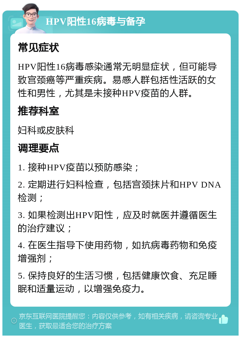 HPV阳性16病毒与备孕 常见症状 HPV阳性16病毒感染通常无明显症状，但可能导致宫颈癌等严重疾病。易感人群包括性活跃的女性和男性，尤其是未接种HPV疫苗的人群。 推荐科室 妇科或皮肤科 调理要点 1. 接种HPV疫苗以预防感染； 2. 定期进行妇科检查，包括宫颈抹片和HPV DNA检测； 3. 如果检测出HPV阳性，应及时就医并遵循医生的治疗建议； 4. 在医生指导下使用药物，如抗病毒药物和免疫增强剂； 5. 保持良好的生活习惯，包括健康饮食、充足睡眠和适量运动，以增强免疫力。