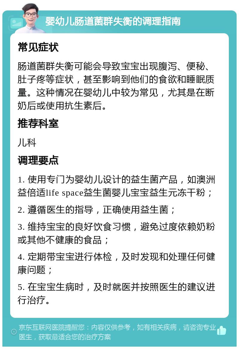 婴幼儿肠道菌群失衡的调理指南 常见症状 肠道菌群失衡可能会导致宝宝出现腹泻、便秘、肚子疼等症状，甚至影响到他们的食欲和睡眠质量。这种情况在婴幼儿中较为常见，尤其是在断奶后或使用抗生素后。 推荐科室 儿科 调理要点 1. 使用专门为婴幼儿设计的益生菌产品，如澳洲益倍适life space益生菌婴儿宝宝益生元冻干粉； 2. 遵循医生的指导，正确使用益生菌； 3. 维持宝宝的良好饮食习惯，避免过度依赖奶粉或其他不健康的食品； 4. 定期带宝宝进行体检，及时发现和处理任何健康问题； 5. 在宝宝生病时，及时就医并按照医生的建议进行治疗。