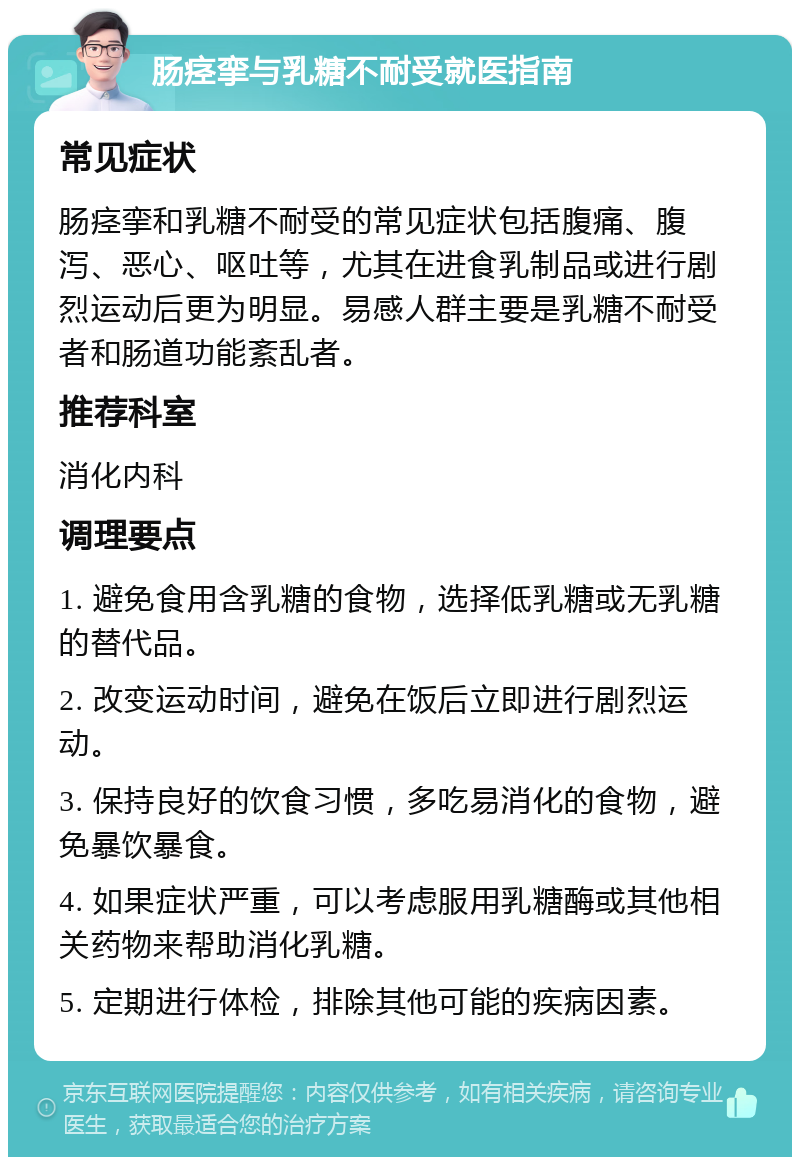 肠痉挛与乳糖不耐受就医指南 常见症状 肠痉挛和乳糖不耐受的常见症状包括腹痛、腹泻、恶心、呕吐等，尤其在进食乳制品或进行剧烈运动后更为明显。易感人群主要是乳糖不耐受者和肠道功能紊乱者。 推荐科室 消化内科 调理要点 1. 避免食用含乳糖的食物，选择低乳糖或无乳糖的替代品。 2. 改变运动时间，避免在饭后立即进行剧烈运动。 3. 保持良好的饮食习惯，多吃易消化的食物，避免暴饮暴食。 4. 如果症状严重，可以考虑服用乳糖酶或其他相关药物来帮助消化乳糖。 5. 定期进行体检，排除其他可能的疾病因素。