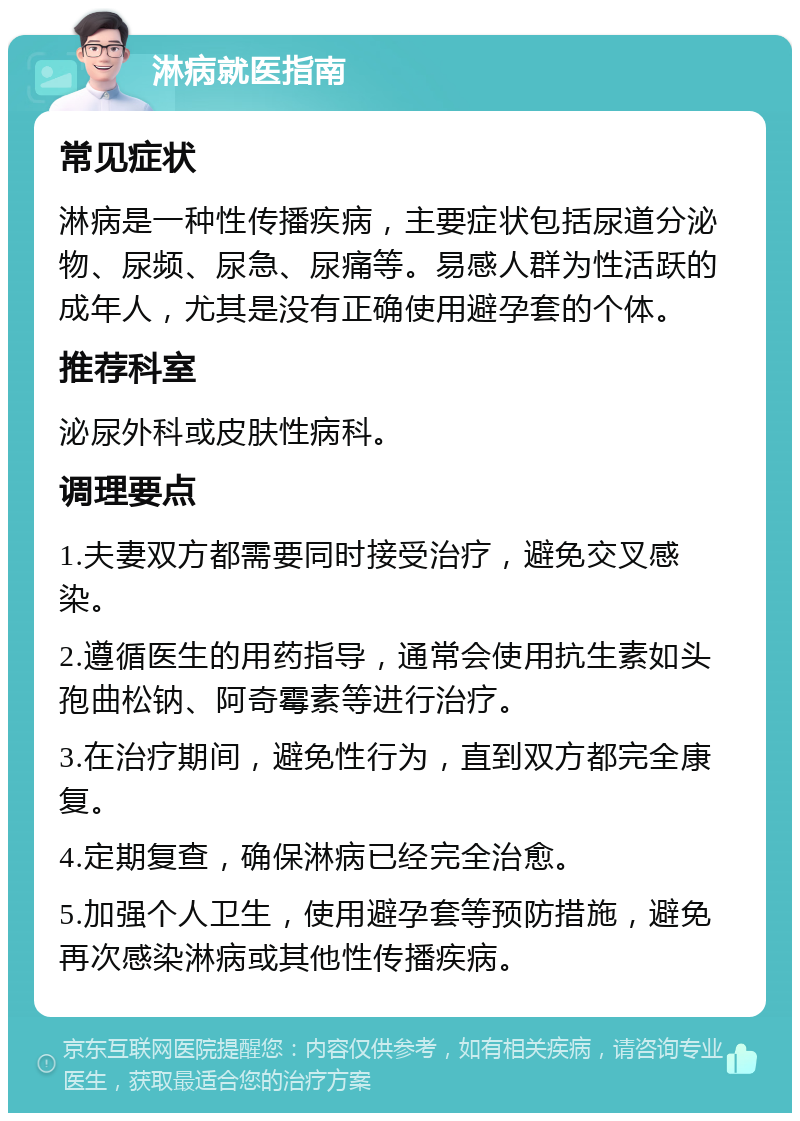 淋病就医指南 常见症状 淋病是一种性传播疾病，主要症状包括尿道分泌物、尿频、尿急、尿痛等。易感人群为性活跃的成年人，尤其是没有正确使用避孕套的个体。 推荐科室 泌尿外科或皮肤性病科。 调理要点 1.夫妻双方都需要同时接受治疗，避免交叉感染。 2.遵循医生的用药指导，通常会使用抗生素如头孢曲松钠、阿奇霉素等进行治疗。 3.在治疗期间，避免性行为，直到双方都完全康复。 4.定期复查，确保淋病已经完全治愈。 5.加强个人卫生，使用避孕套等预防措施，避免再次感染淋病或其他性传播疾病。