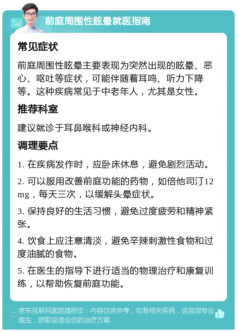 前庭周围性眩晕就医指南 常见症状 前庭周围性眩晕主要表现为突然出现的眩晕、恶心、呕吐等症状，可能伴随着耳鸣、听力下降等。这种疾病常见于中老年人，尤其是女性。 推荐科室 建议就诊于耳鼻喉科或神经内科。 调理要点 1. 在疾病发作时，应卧床休息，避免剧烈活动。 2. 可以服用改善前庭功能的药物，如倍他司汀12mg，每天三次，以缓解头晕症状。 3. 保持良好的生活习惯，避免过度疲劳和精神紧张。 4. 饮食上应注意清淡，避免辛辣刺激性食物和过度油腻的食物。 5. 在医生的指导下进行适当的物理治疗和康复训练，以帮助恢复前庭功能。