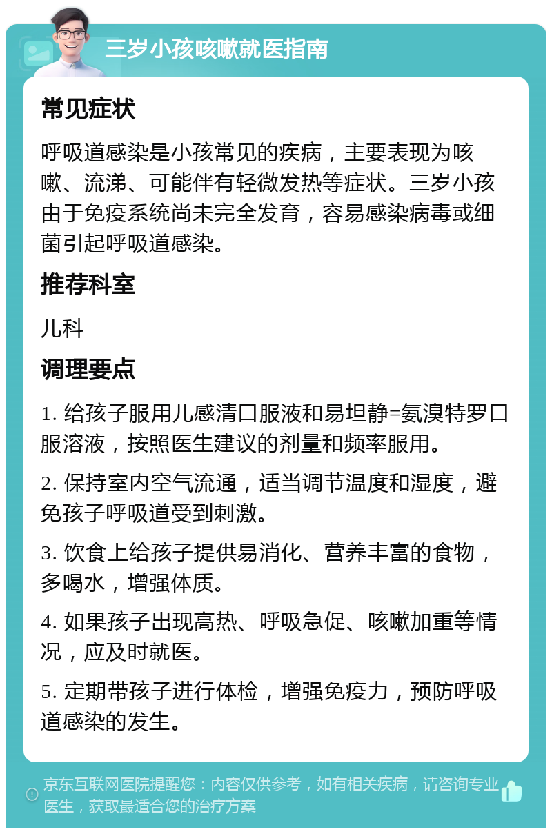 三岁小孩咳嗽就医指南 常见症状 呼吸道感染是小孩常见的疾病，主要表现为咳嗽、流涕、可能伴有轻微发热等症状。三岁小孩由于免疫系统尚未完全发育，容易感染病毒或细菌引起呼吸道感染。 推荐科室 儿科 调理要点 1. 给孩子服用儿感清口服液和易坦静=氨溴特罗口服溶液，按照医生建议的剂量和频率服用。 2. 保持室内空气流通，适当调节温度和湿度，避免孩子呼吸道受到刺激。 3. 饮食上给孩子提供易消化、营养丰富的食物，多喝水，增强体质。 4. 如果孩子出现高热、呼吸急促、咳嗽加重等情况，应及时就医。 5. 定期带孩子进行体检，增强免疫力，预防呼吸道感染的发生。