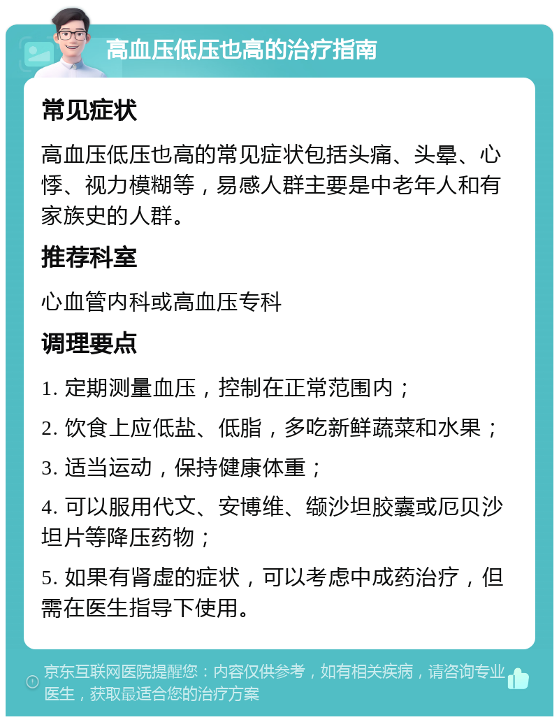 高血压低压也高的治疗指南 常见症状 高血压低压也高的常见症状包括头痛、头晕、心悸、视力模糊等，易感人群主要是中老年人和有家族史的人群。 推荐科室 心血管内科或高血压专科 调理要点 1. 定期测量血压，控制在正常范围内； 2. 饮食上应低盐、低脂，多吃新鲜蔬菜和水果； 3. 适当运动，保持健康体重； 4. 可以服用代文、安博维、缬沙坦胶囊或厄贝沙坦片等降压药物； 5. 如果有肾虚的症状，可以考虑中成药治疗，但需在医生指导下使用。