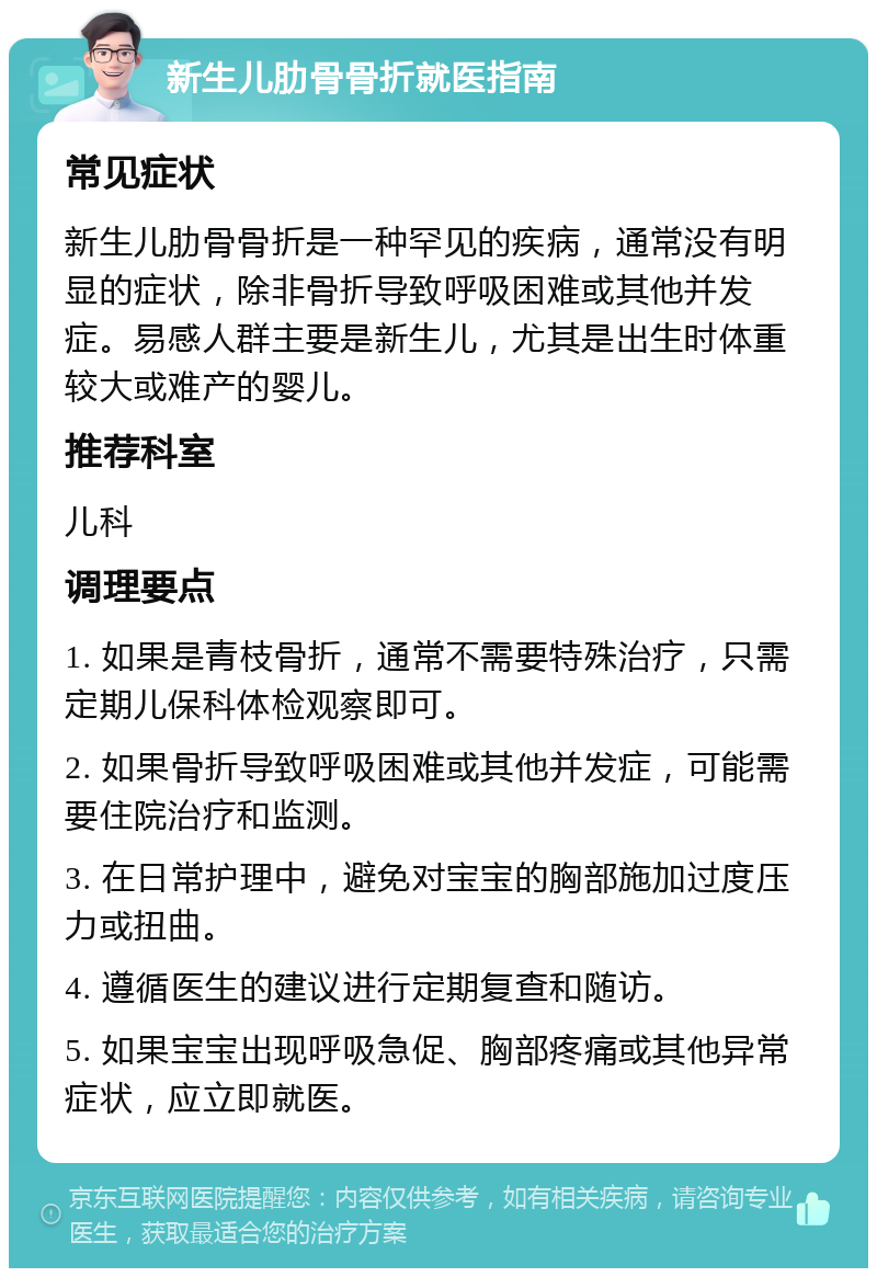 新生儿肋骨骨折就医指南 常见症状 新生儿肋骨骨折是一种罕见的疾病，通常没有明显的症状，除非骨折导致呼吸困难或其他并发症。易感人群主要是新生儿，尤其是出生时体重较大或难产的婴儿。 推荐科室 儿科 调理要点 1. 如果是青枝骨折，通常不需要特殊治疗，只需定期儿保科体检观察即可。 2. 如果骨折导致呼吸困难或其他并发症，可能需要住院治疗和监测。 3. 在日常护理中，避免对宝宝的胸部施加过度压力或扭曲。 4. 遵循医生的建议进行定期复查和随访。 5. 如果宝宝出现呼吸急促、胸部疼痛或其他异常症状，应立即就医。