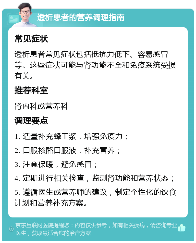 透析患者的营养调理指南 常见症状 透析患者常见症状包括抵抗力低下、容易感冒等。这些症状可能与肾功能不全和免疫系统受损有关。 推荐科室 肾内科或营养科 调理要点 1. 适量补充蜂王浆，增强免疫力； 2. 口服核酪口服液，补充营养； 3. 注意保暖，避免感冒； 4. 定期进行相关检查，监测肾功能和营养状态； 5. 遵循医生或营养师的建议，制定个性化的饮食计划和营养补充方案。