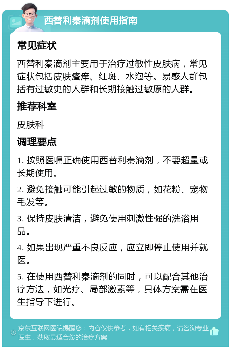 西替利秦滴剂使用指南 常见症状 西替利秦滴剂主要用于治疗过敏性皮肤病，常见症状包括皮肤瘙痒、红斑、水泡等。易感人群包括有过敏史的人群和长期接触过敏原的人群。 推荐科室 皮肤科 调理要点 1. 按照医嘱正确使用西替利秦滴剂，不要超量或长期使用。 2. 避免接触可能引起过敏的物质，如花粉、宠物毛发等。 3. 保持皮肤清洁，避免使用刺激性强的洗浴用品。 4. 如果出现严重不良反应，应立即停止使用并就医。 5. 在使用西替利秦滴剂的同时，可以配合其他治疗方法，如光疗、局部激素等，具体方案需在医生指导下进行。