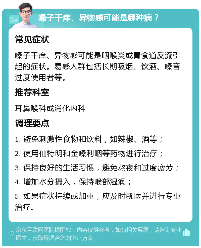 嗓子干痒、异物感可能是哪种病？ 常见症状 嗓子干痒、异物感可能是咽喉炎或胃食道反流引起的症状。易感人群包括长期吸烟、饮酒、嗓音过度使用者等。 推荐科室 耳鼻喉科或消化内科 调理要点 1. 避免刺激性食物和饮料，如辣椒、酒等； 2. 使用仙特明和金嗓利咽等药物进行治疗； 3. 保持良好的生活习惯，避免熬夜和过度疲劳； 4. 增加水分摄入，保持喉部湿润； 5. 如果症状持续或加重，应及时就医并进行专业治疗。