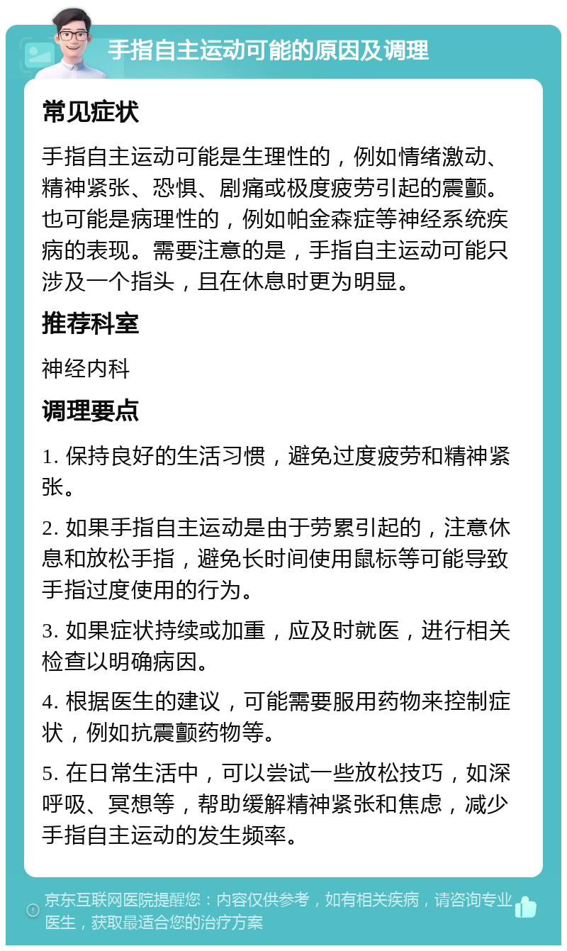 手指自主运动可能的原因及调理 常见症状 手指自主运动可能是生理性的，例如情绪激动、精神紧张、恐惧、剧痛或极度疲劳引起的震颤。也可能是病理性的，例如帕金森症等神经系统疾病的表现。需要注意的是，手指自主运动可能只涉及一个指头，且在休息时更为明显。 推荐科室 神经内科 调理要点 1. 保持良好的生活习惯，避免过度疲劳和精神紧张。 2. 如果手指自主运动是由于劳累引起的，注意休息和放松手指，避免长时间使用鼠标等可能导致手指过度使用的行为。 3. 如果症状持续或加重，应及时就医，进行相关检查以明确病因。 4. 根据医生的建议，可能需要服用药物来控制症状，例如抗震颤药物等。 5. 在日常生活中，可以尝试一些放松技巧，如深呼吸、冥想等，帮助缓解精神紧张和焦虑，减少手指自主运动的发生频率。