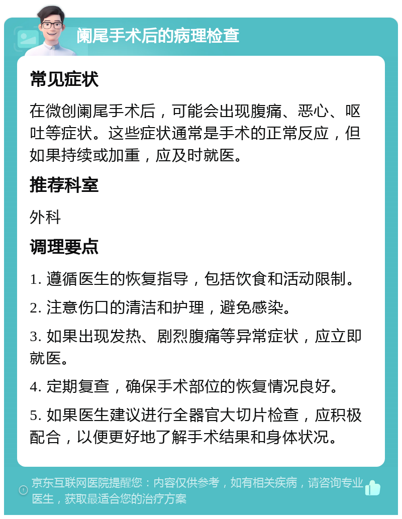 阑尾手术后的病理检查 常见症状 在微创阑尾手术后，可能会出现腹痛、恶心、呕吐等症状。这些症状通常是手术的正常反应，但如果持续或加重，应及时就医。 推荐科室 外科 调理要点 1. 遵循医生的恢复指导，包括饮食和活动限制。 2. 注意伤口的清洁和护理，避免感染。 3. 如果出现发热、剧烈腹痛等异常症状，应立即就医。 4. 定期复查，确保手术部位的恢复情况良好。 5. 如果医生建议进行全器官大切片检查，应积极配合，以便更好地了解手术结果和身体状况。