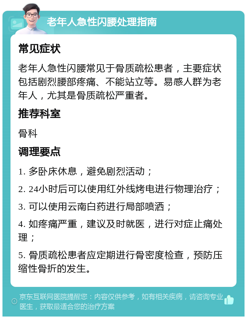 老年人急性闪腰处理指南 常见症状 老年人急性闪腰常见于骨质疏松患者，主要症状包括剧烈腰部疼痛、不能站立等。易感人群为老年人，尤其是骨质疏松严重者。 推荐科室 骨科 调理要点 1. 多卧床休息，避免剧烈活动； 2. 24小时后可以使用红外线烤电进行物理治疗； 3. 可以使用云南白药进行局部喷洒； 4. 如疼痛严重，建议及时就医，进行对症止痛处理； 5. 骨质疏松患者应定期进行骨密度检查，预防压缩性骨折的发生。