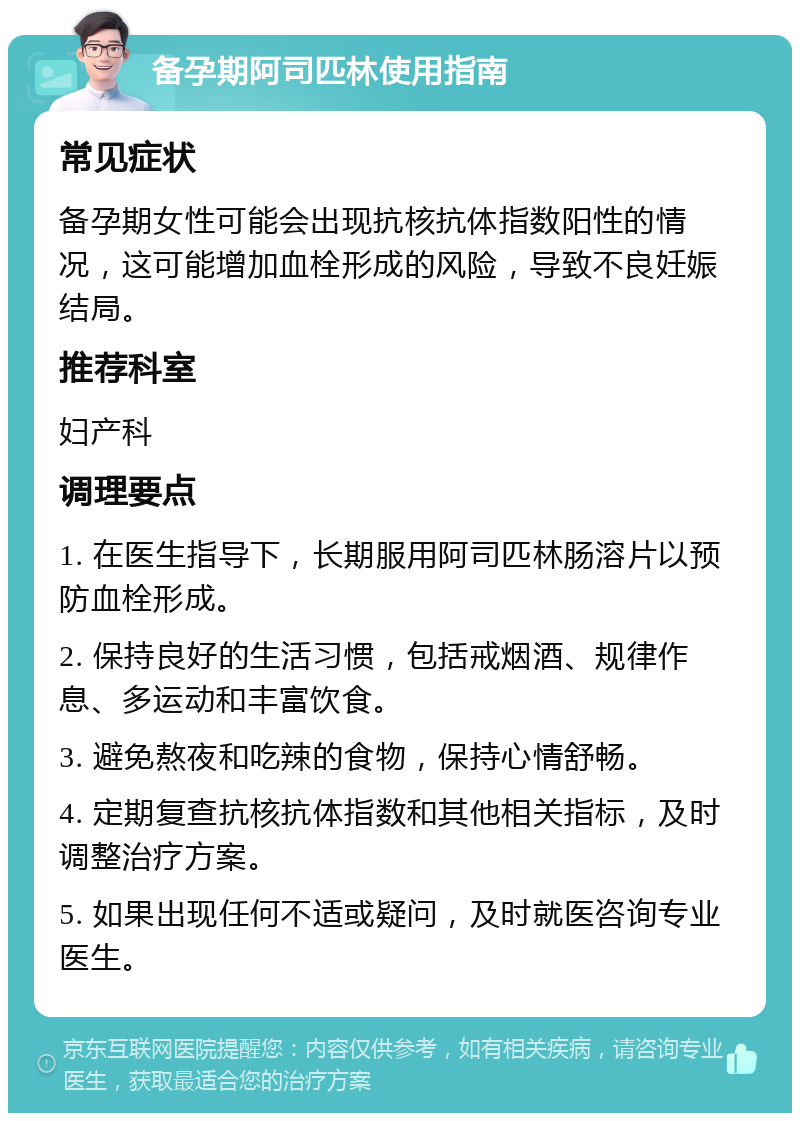 备孕期阿司匹林使用指南 常见症状 备孕期女性可能会出现抗核抗体指数阳性的情况，这可能增加血栓形成的风险，导致不良妊娠结局。 推荐科室 妇产科 调理要点 1. 在医生指导下，长期服用阿司匹林肠溶片以预防血栓形成。 2. 保持良好的生活习惯，包括戒烟酒、规律作息、多运动和丰富饮食。 3. 避免熬夜和吃辣的食物，保持心情舒畅。 4. 定期复查抗核抗体指数和其他相关指标，及时调整治疗方案。 5. 如果出现任何不适或疑问，及时就医咨询专业医生。