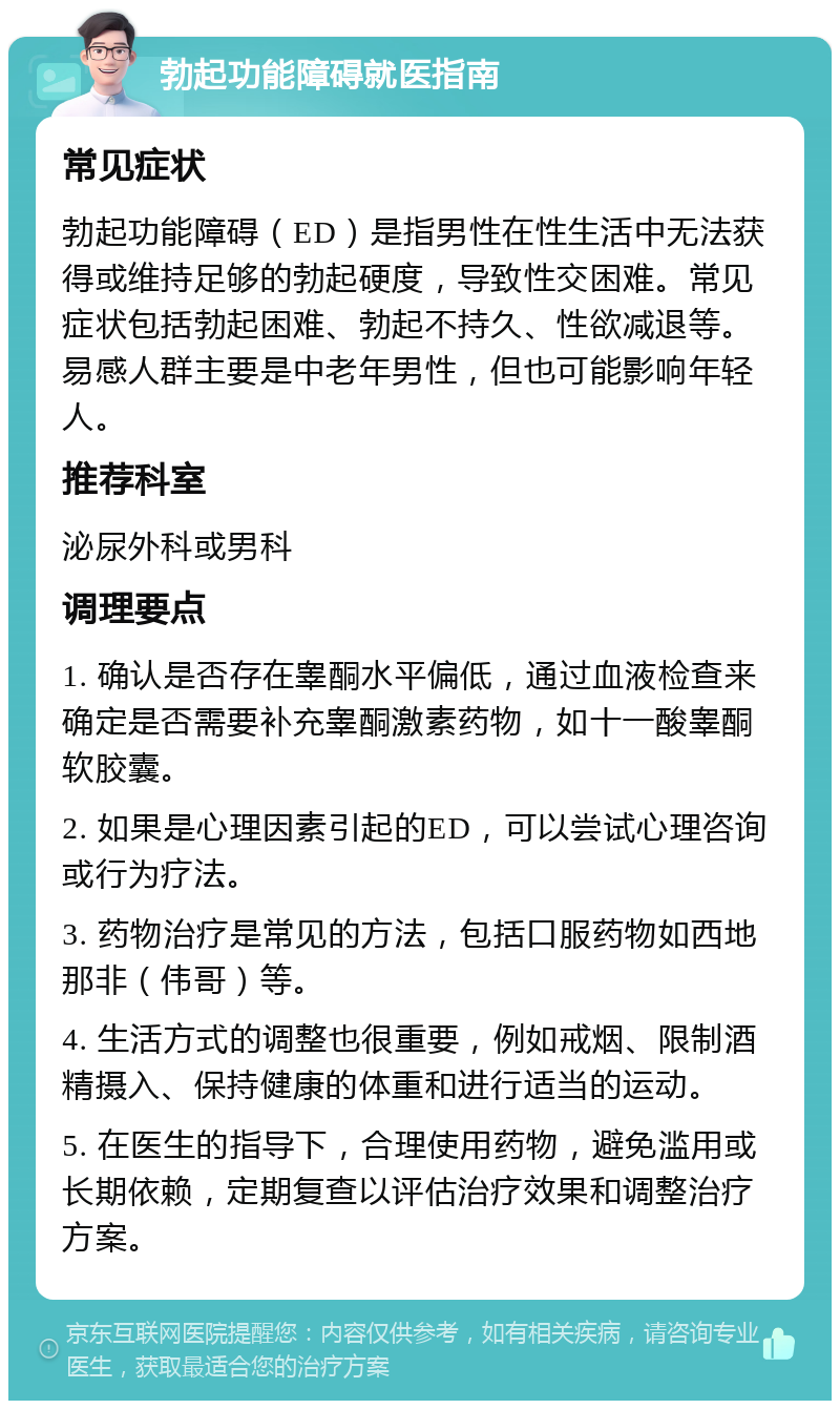 勃起功能障碍就医指南 常见症状 勃起功能障碍（ED）是指男性在性生活中无法获得或维持足够的勃起硬度，导致性交困难。常见症状包括勃起困难、勃起不持久、性欲减退等。易感人群主要是中老年男性，但也可能影响年轻人。 推荐科室 泌尿外科或男科 调理要点 1. 确认是否存在睾酮水平偏低，通过血液检查来确定是否需要补充睾酮激素药物，如十一酸睾酮软胶囊。 2. 如果是心理因素引起的ED，可以尝试心理咨询或行为疗法。 3. 药物治疗是常见的方法，包括口服药物如西地那非（伟哥）等。 4. 生活方式的调整也很重要，例如戒烟、限制酒精摄入、保持健康的体重和进行适当的运动。 5. 在医生的指导下，合理使用药物，避免滥用或长期依赖，定期复查以评估治疗效果和调整治疗方案。