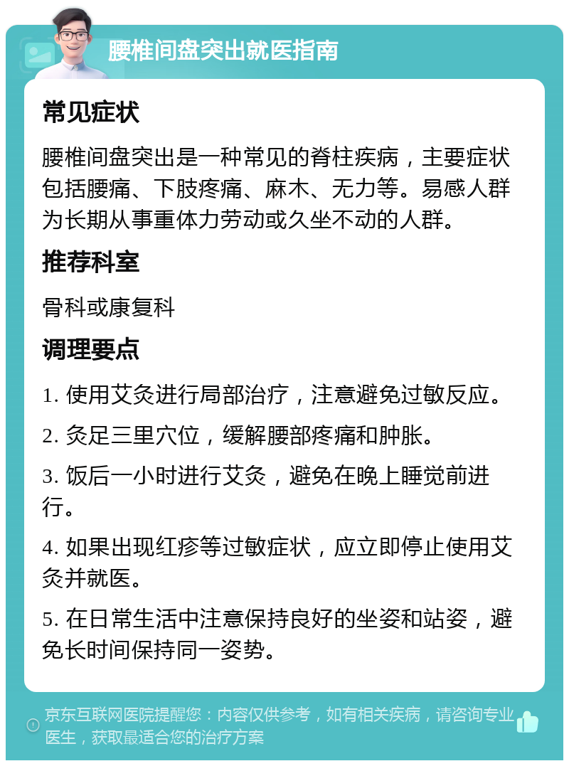 腰椎间盘突出就医指南 常见症状 腰椎间盘突出是一种常见的脊柱疾病，主要症状包括腰痛、下肢疼痛、麻木、无力等。易感人群为长期从事重体力劳动或久坐不动的人群。 推荐科室 骨科或康复科 调理要点 1. 使用艾灸进行局部治疗，注意避免过敏反应。 2. 灸足三里穴位，缓解腰部疼痛和肿胀。 3. 饭后一小时进行艾灸，避免在晚上睡觉前进行。 4. 如果出现红疹等过敏症状，应立即停止使用艾灸并就医。 5. 在日常生活中注意保持良好的坐姿和站姿，避免长时间保持同一姿势。