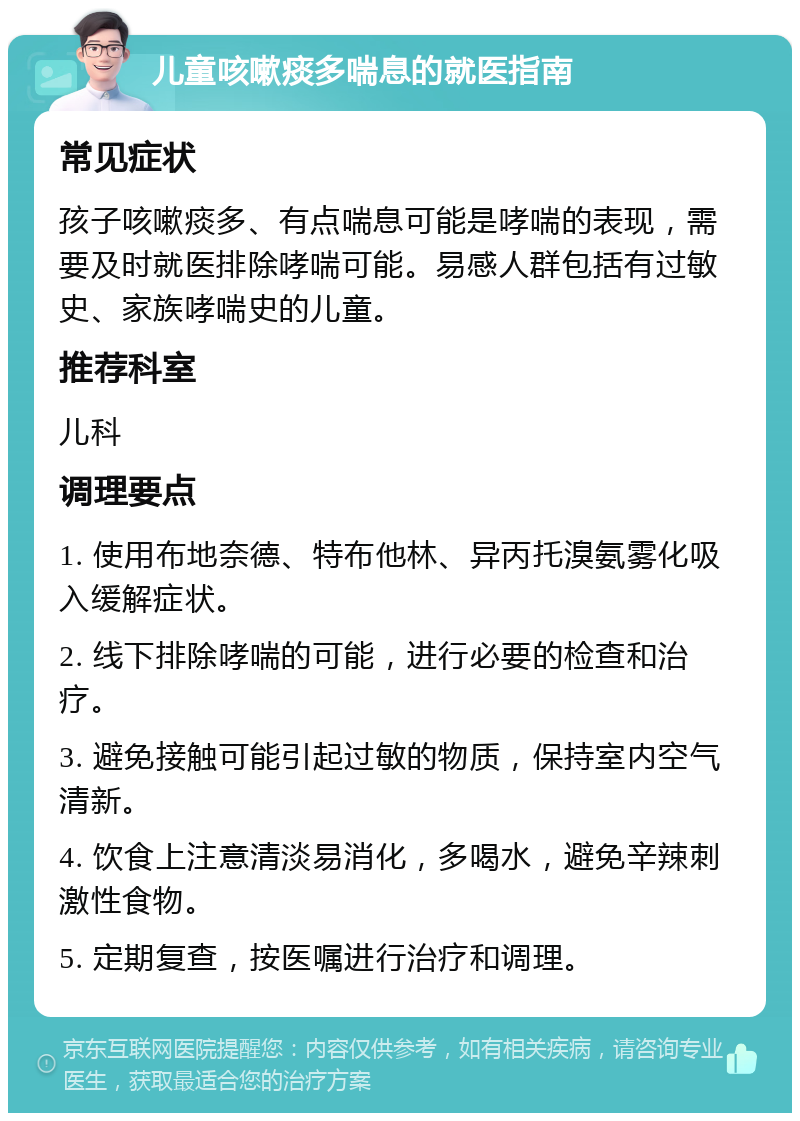 儿童咳嗽痰多喘息的就医指南 常见症状 孩子咳嗽痰多、有点喘息可能是哮喘的表现，需要及时就医排除哮喘可能。易感人群包括有过敏史、家族哮喘史的儿童。 推荐科室 儿科 调理要点 1. 使用布地奈德、特布他林、异丙托溴氨雾化吸入缓解症状。 2. 线下排除哮喘的可能，进行必要的检查和治疗。 3. 避免接触可能引起过敏的物质，保持室内空气清新。 4. 饮食上注意清淡易消化，多喝水，避免辛辣刺激性食物。 5. 定期复查，按医嘱进行治疗和调理。