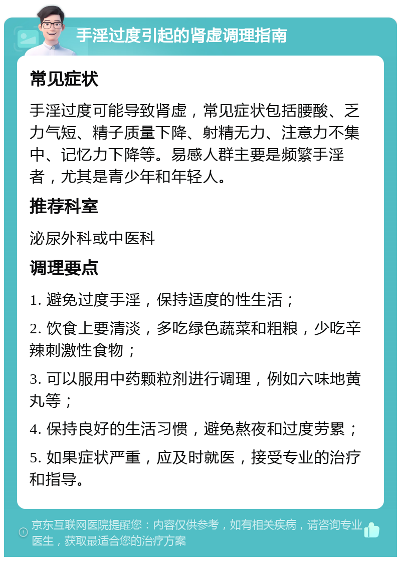 手淫过度引起的肾虚调理指南 常见症状 手淫过度可能导致肾虚，常见症状包括腰酸、乏力气短、精子质量下降、射精无力、注意力不集中、记忆力下降等。易感人群主要是频繁手淫者，尤其是青少年和年轻人。 推荐科室 泌尿外科或中医科 调理要点 1. 避免过度手淫，保持适度的性生活； 2. 饮食上要清淡，多吃绿色蔬菜和粗粮，少吃辛辣刺激性食物； 3. 可以服用中药颗粒剂进行调理，例如六味地黄丸等； 4. 保持良好的生活习惯，避免熬夜和过度劳累； 5. 如果症状严重，应及时就医，接受专业的治疗和指导。