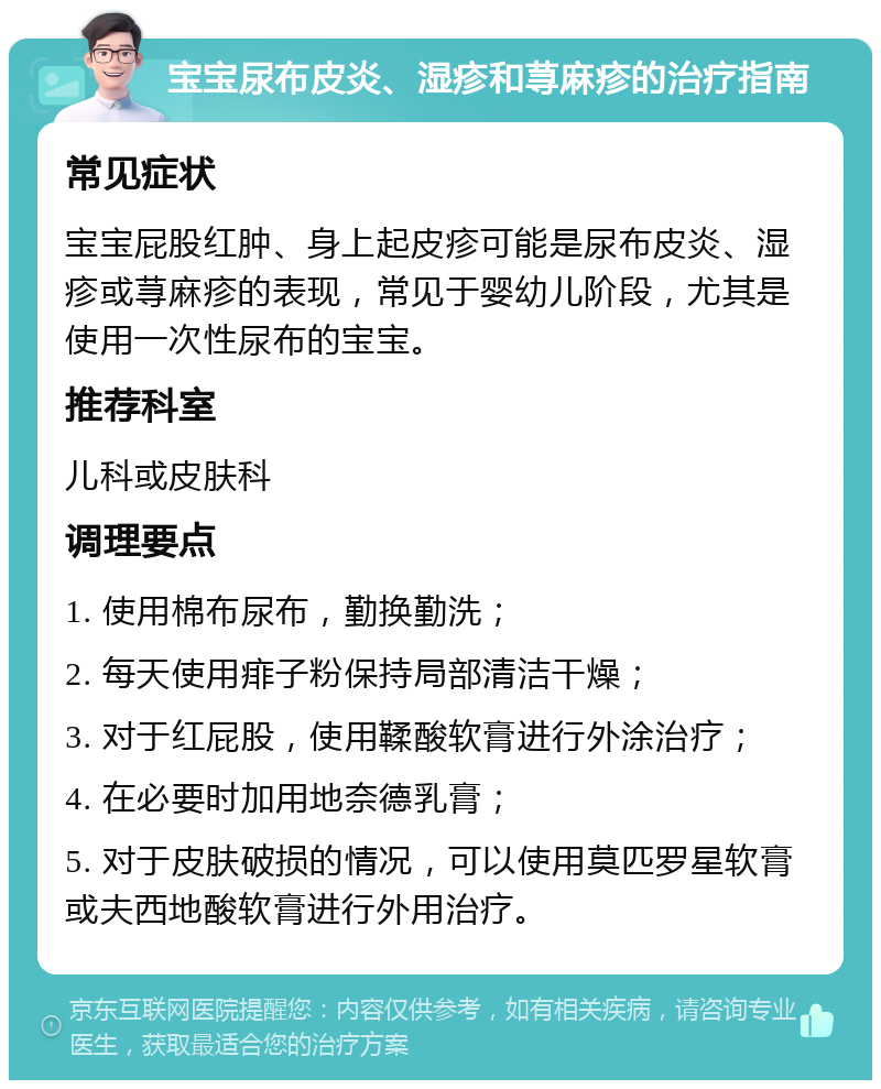 宝宝尿布皮炎、湿疹和荨麻疹的治疗指南 常见症状 宝宝屁股红肿、身上起皮疹可能是尿布皮炎、湿疹或荨麻疹的表现，常见于婴幼儿阶段，尤其是使用一次性尿布的宝宝。 推荐科室 儿科或皮肤科 调理要点 1. 使用棉布尿布，勤换勤洗； 2. 每天使用痱子粉保持局部清洁干燥； 3. 对于红屁股，使用鞣酸软膏进行外涂治疗； 4. 在必要时加用地奈德乳膏； 5. 对于皮肤破损的情况，可以使用莫匹罗星软膏或夫西地酸软膏进行外用治疗。