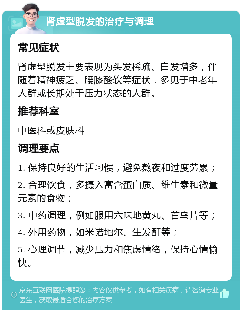 肾虚型脱发的治疗与调理 常见症状 肾虚型脱发主要表现为头发稀疏、白发增多，伴随着精神疲乏、腰膝酸软等症状，多见于中老年人群或长期处于压力状态的人群。 推荐科室 中医科或皮肤科 调理要点 1. 保持良好的生活习惯，避免熬夜和过度劳累； 2. 合理饮食，多摄入富含蛋白质、维生素和微量元素的食物； 3. 中药调理，例如服用六味地黄丸、首乌片等； 4. 外用药物，如米诺地尔、生发酊等； 5. 心理调节，减少压力和焦虑情绪，保持心情愉快。