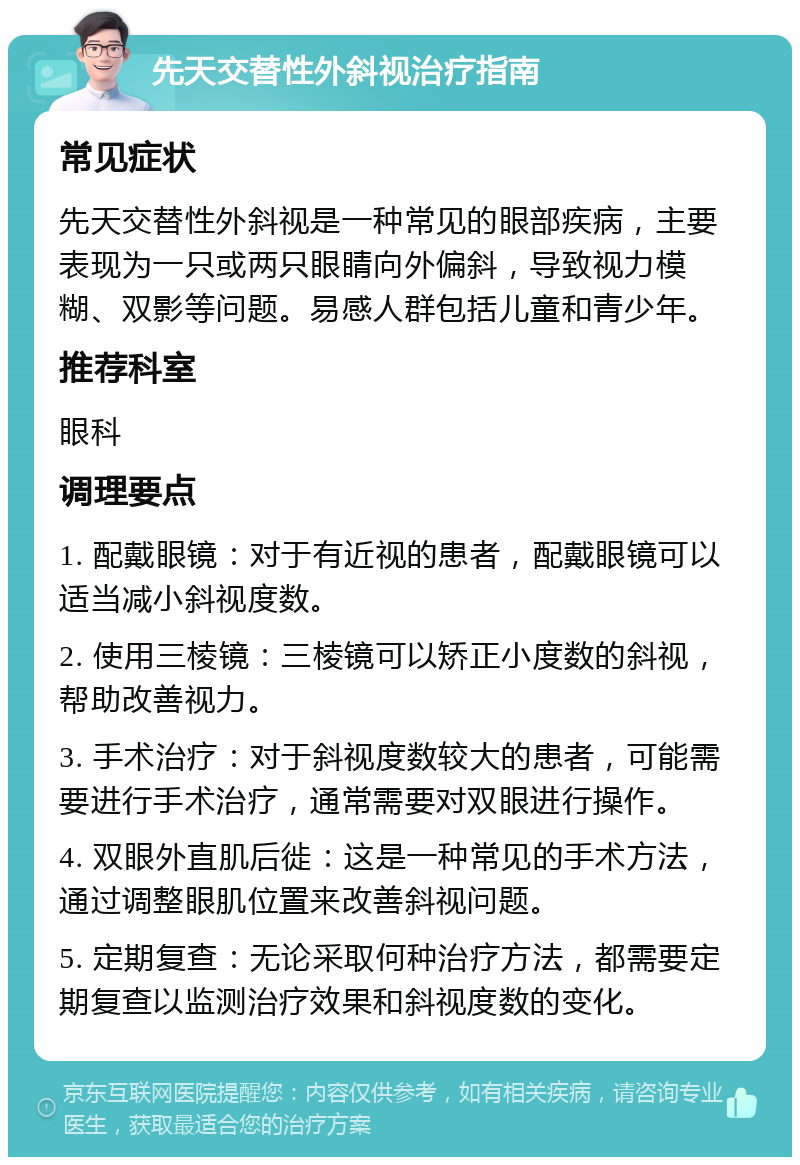 先天交替性外斜视治疗指南 常见症状 先天交替性外斜视是一种常见的眼部疾病，主要表现为一只或两只眼睛向外偏斜，导致视力模糊、双影等问题。易感人群包括儿童和青少年。 推荐科室 眼科 调理要点 1. 配戴眼镜：对于有近视的患者，配戴眼镜可以适当减小斜视度数。 2. 使用三棱镜：三棱镜可以矫正小度数的斜视，帮助改善视力。 3. 手术治疗：对于斜视度数较大的患者，可能需要进行手术治疗，通常需要对双眼进行操作。 4. 双眼外直肌后徙：这是一种常见的手术方法，通过调整眼肌位置来改善斜视问题。 5. 定期复查：无论采取何种治疗方法，都需要定期复查以监测治疗效果和斜视度数的变化。