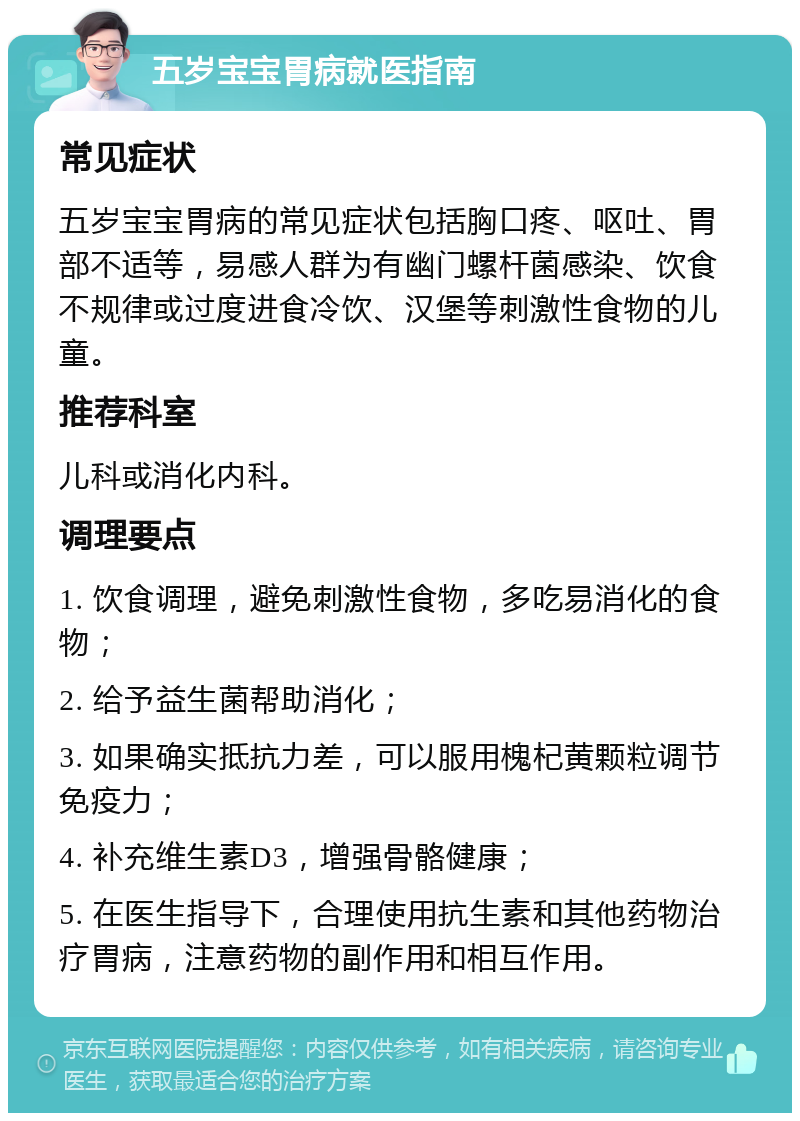 五岁宝宝胃病就医指南 常见症状 五岁宝宝胃病的常见症状包括胸口疼、呕吐、胃部不适等，易感人群为有幽门螺杆菌感染、饮食不规律或过度进食冷饮、汉堡等刺激性食物的儿童。 推荐科室 儿科或消化内科。 调理要点 1. 饮食调理，避免刺激性食物，多吃易消化的食物； 2. 给予益生菌帮助消化； 3. 如果确实抵抗力差，可以服用槐杞黄颗粒调节免疫力； 4. 补充维生素D3，增强骨骼健康； 5. 在医生指导下，合理使用抗生素和其他药物治疗胃病，注意药物的副作用和相互作用。