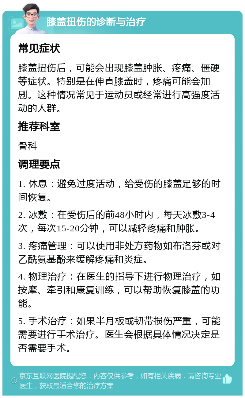 膝盖扭伤的诊断与治疗 常见症状 膝盖扭伤后，可能会出现膝盖肿胀、疼痛、僵硬等症状。特别是在伸直膝盖时，疼痛可能会加剧。这种情况常见于运动员或经常进行高强度活动的人群。 推荐科室 骨科 调理要点 1. 休息：避免过度活动，给受伤的膝盖足够的时间恢复。 2. 冰敷：在受伤后的前48小时内，每天冰敷3-4次，每次15-20分钟，可以减轻疼痛和肿胀。 3. 疼痛管理：可以使用非处方药物如布洛芬或对乙酰氨基酚来缓解疼痛和炎症。 4. 物理治疗：在医生的指导下进行物理治疗，如按摩、牵引和康复训练，可以帮助恢复膝盖的功能。 5. 手术治疗：如果半月板或韧带损伤严重，可能需要进行手术治疗。医生会根据具体情况决定是否需要手术。