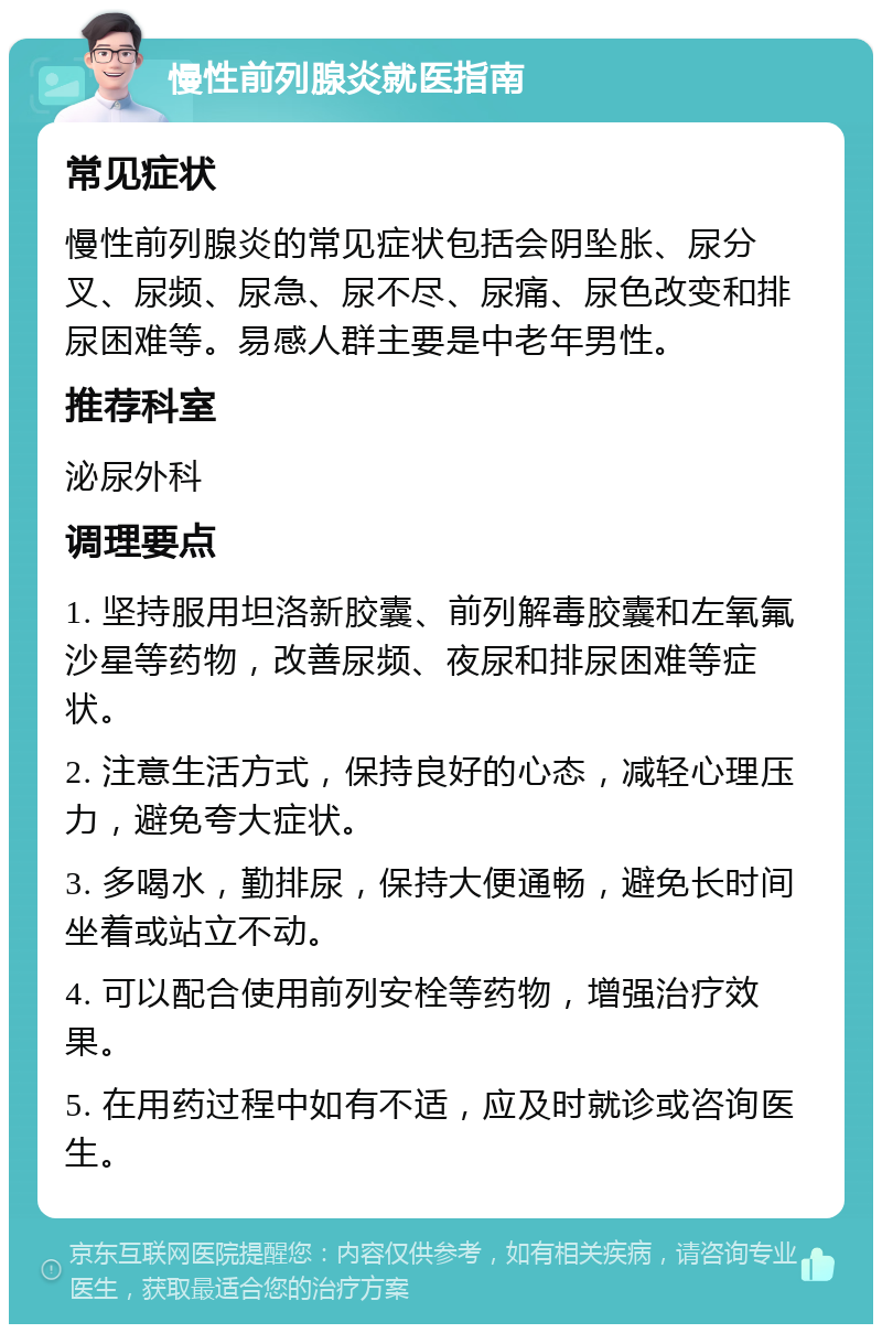 慢性前列腺炎就医指南 常见症状 慢性前列腺炎的常见症状包括会阴坠胀、尿分叉、尿频、尿急、尿不尽、尿痛、尿色改变和排尿困难等。易感人群主要是中老年男性。 推荐科室 泌尿外科 调理要点 1. 坚持服用坦洛新胶囊、前列解毒胶囊和左氧氟沙星等药物，改善尿频、夜尿和排尿困难等症状。 2. 注意生活方式，保持良好的心态，减轻心理压力，避免夸大症状。 3. 多喝水，勤排尿，保持大便通畅，避免长时间坐着或站立不动。 4. 可以配合使用前列安栓等药物，增强治疗效果。 5. 在用药过程中如有不适，应及时就诊或咨询医生。