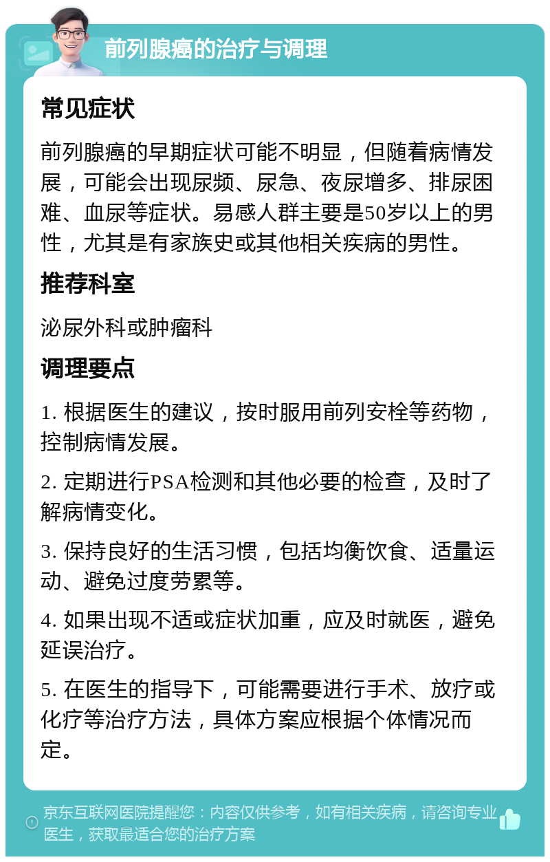 前列腺癌的治疗与调理 常见症状 前列腺癌的早期症状可能不明显，但随着病情发展，可能会出现尿频、尿急、夜尿增多、排尿困难、血尿等症状。易感人群主要是50岁以上的男性，尤其是有家族史或其他相关疾病的男性。 推荐科室 泌尿外科或肿瘤科 调理要点 1. 根据医生的建议，按时服用前列安栓等药物，控制病情发展。 2. 定期进行PSA检测和其他必要的检查，及时了解病情变化。 3. 保持良好的生活习惯，包括均衡饮食、适量运动、避免过度劳累等。 4. 如果出现不适或症状加重，应及时就医，避免延误治疗。 5. 在医生的指导下，可能需要进行手术、放疗或化疗等治疗方法，具体方案应根据个体情况而定。