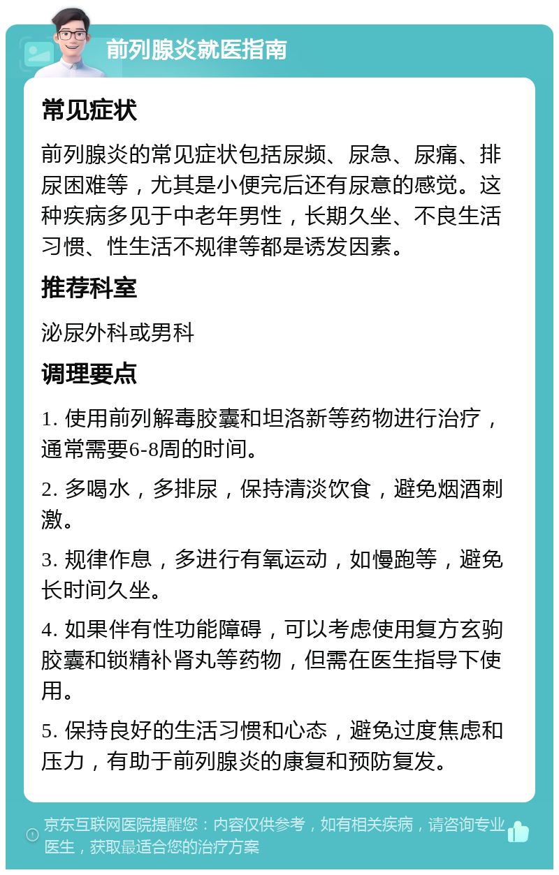 前列腺炎就医指南 常见症状 前列腺炎的常见症状包括尿频、尿急、尿痛、排尿困难等，尤其是小便完后还有尿意的感觉。这种疾病多见于中老年男性，长期久坐、不良生活习惯、性生活不规律等都是诱发因素。 推荐科室 泌尿外科或男科 调理要点 1. 使用前列解毒胶囊和坦洛新等药物进行治疗，通常需要6-8周的时间。 2. 多喝水，多排尿，保持清淡饮食，避免烟酒刺激。 3. 规律作息，多进行有氧运动，如慢跑等，避免长时间久坐。 4. 如果伴有性功能障碍，可以考虑使用复方玄驹胶囊和锁精补肾丸等药物，但需在医生指导下使用。 5. 保持良好的生活习惯和心态，避免过度焦虑和压力，有助于前列腺炎的康复和预防复发。