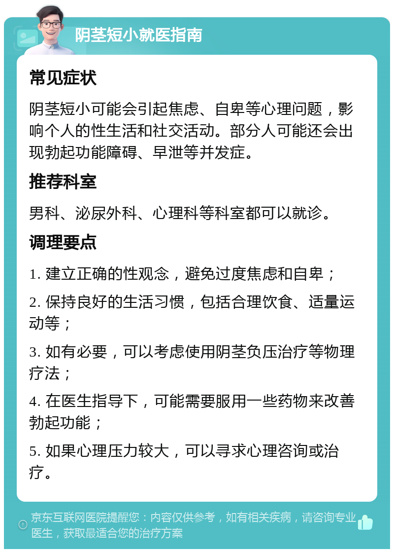 阴茎短小就医指南 常见症状 阴茎短小可能会引起焦虑、自卑等心理问题，影响个人的性生活和社交活动。部分人可能还会出现勃起功能障碍、早泄等并发症。 推荐科室 男科、泌尿外科、心理科等科室都可以就诊。 调理要点 1. 建立正确的性观念，避免过度焦虑和自卑； 2. 保持良好的生活习惯，包括合理饮食、适量运动等； 3. 如有必要，可以考虑使用阴茎负压治疗等物理疗法； 4. 在医生指导下，可能需要服用一些药物来改善勃起功能； 5. 如果心理压力较大，可以寻求心理咨询或治疗。