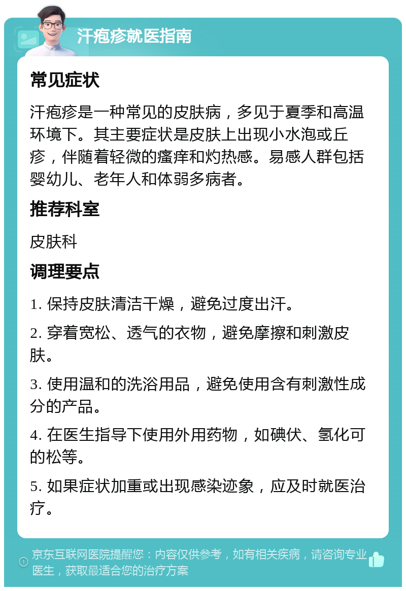 汗疱疹就医指南 常见症状 汗疱疹是一种常见的皮肤病，多见于夏季和高温环境下。其主要症状是皮肤上出现小水泡或丘疹，伴随着轻微的瘙痒和灼热感。易感人群包括婴幼儿、老年人和体弱多病者。 推荐科室 皮肤科 调理要点 1. 保持皮肤清洁干燥，避免过度出汗。 2. 穿着宽松、透气的衣物，避免摩擦和刺激皮肤。 3. 使用温和的洗浴用品，避免使用含有刺激性成分的产品。 4. 在医生指导下使用外用药物，如碘伏、氢化可的松等。 5. 如果症状加重或出现感染迹象，应及时就医治疗。