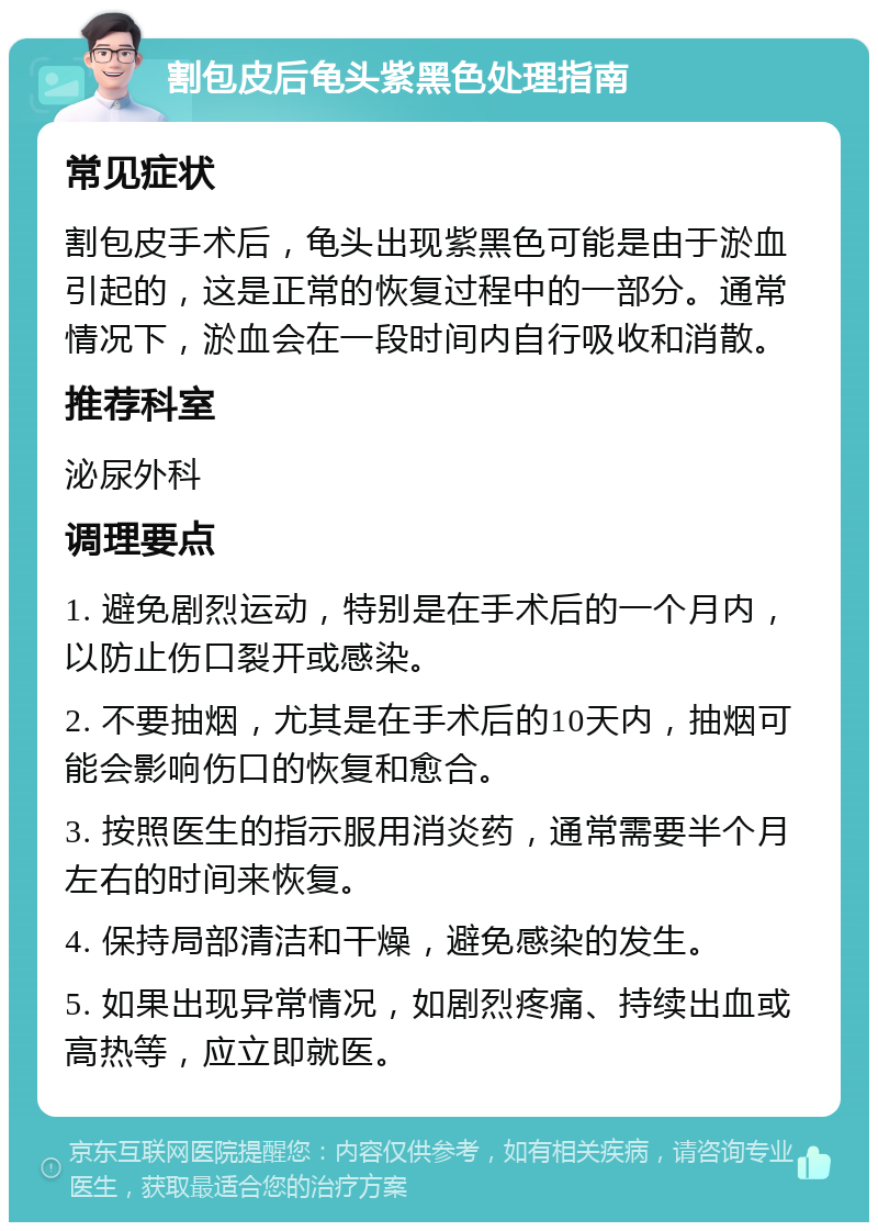 割包皮后龟头紫黑色处理指南 常见症状 割包皮手术后，龟头出现紫黑色可能是由于淤血引起的，这是正常的恢复过程中的一部分。通常情况下，淤血会在一段时间内自行吸收和消散。 推荐科室 泌尿外科 调理要点 1. 避免剧烈运动，特别是在手术后的一个月内，以防止伤口裂开或感染。 2. 不要抽烟，尤其是在手术后的10天内，抽烟可能会影响伤口的恢复和愈合。 3. 按照医生的指示服用消炎药，通常需要半个月左右的时间来恢复。 4. 保持局部清洁和干燥，避免感染的发生。 5. 如果出现异常情况，如剧烈疼痛、持续出血或高热等，应立即就医。