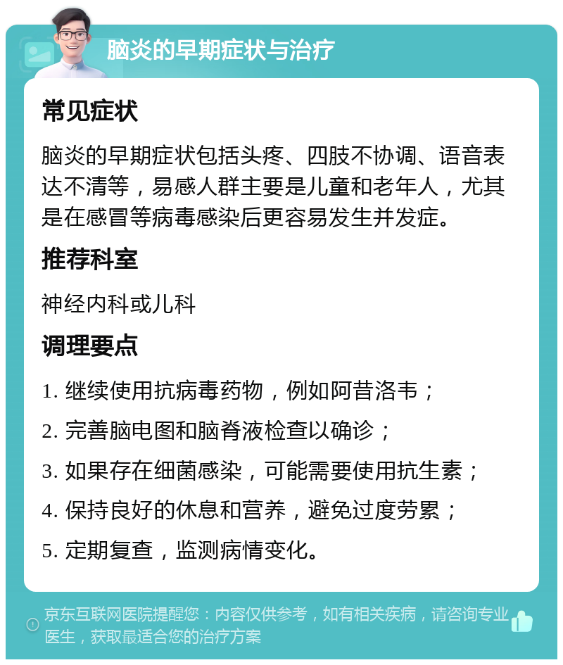 脑炎的早期症状与治疗 常见症状 脑炎的早期症状包括头疼、四肢不协调、语音表达不清等，易感人群主要是儿童和老年人，尤其是在感冒等病毒感染后更容易发生并发症。 推荐科室 神经内科或儿科 调理要点 1. 继续使用抗病毒药物，例如阿昔洛韦； 2. 完善脑电图和脑脊液检查以确诊； 3. 如果存在细菌感染，可能需要使用抗生素； 4. 保持良好的休息和营养，避免过度劳累； 5. 定期复查，监测病情变化。