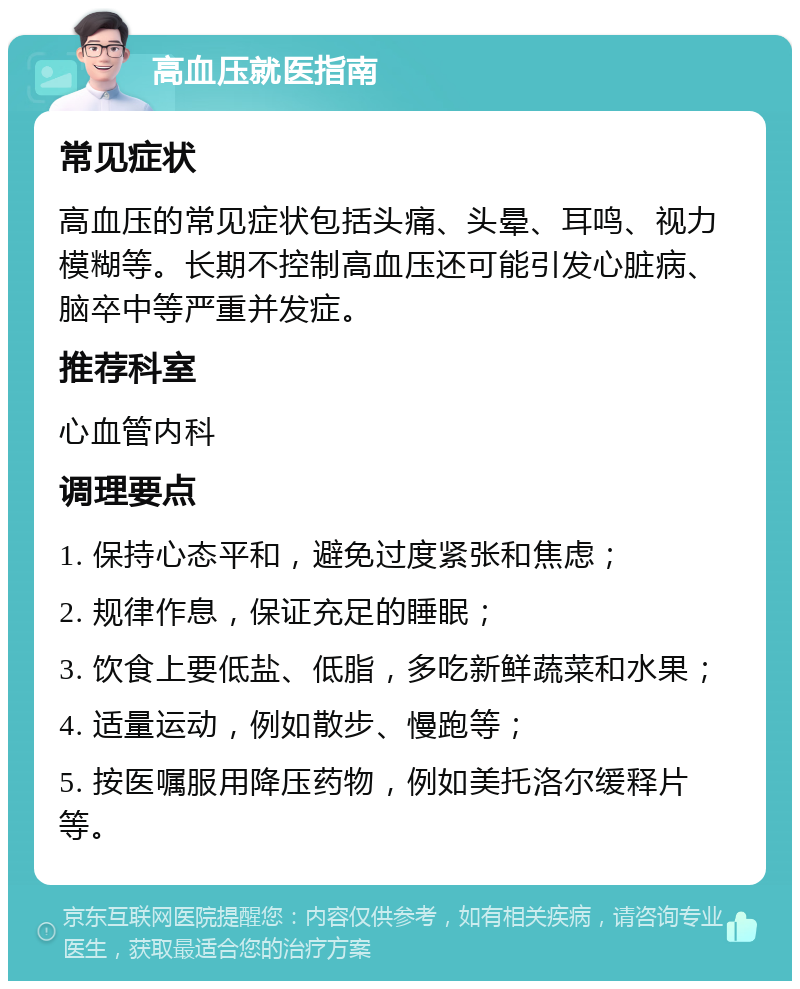 高血压就医指南 常见症状 高血压的常见症状包括头痛、头晕、耳鸣、视力模糊等。长期不控制高血压还可能引发心脏病、脑卒中等严重并发症。 推荐科室 心血管内科 调理要点 1. 保持心态平和，避免过度紧张和焦虑； 2. 规律作息，保证充足的睡眠； 3. 饮食上要低盐、低脂，多吃新鲜蔬菜和水果； 4. 适量运动，例如散步、慢跑等； 5. 按医嘱服用降压药物，例如美托洛尔缓释片等。