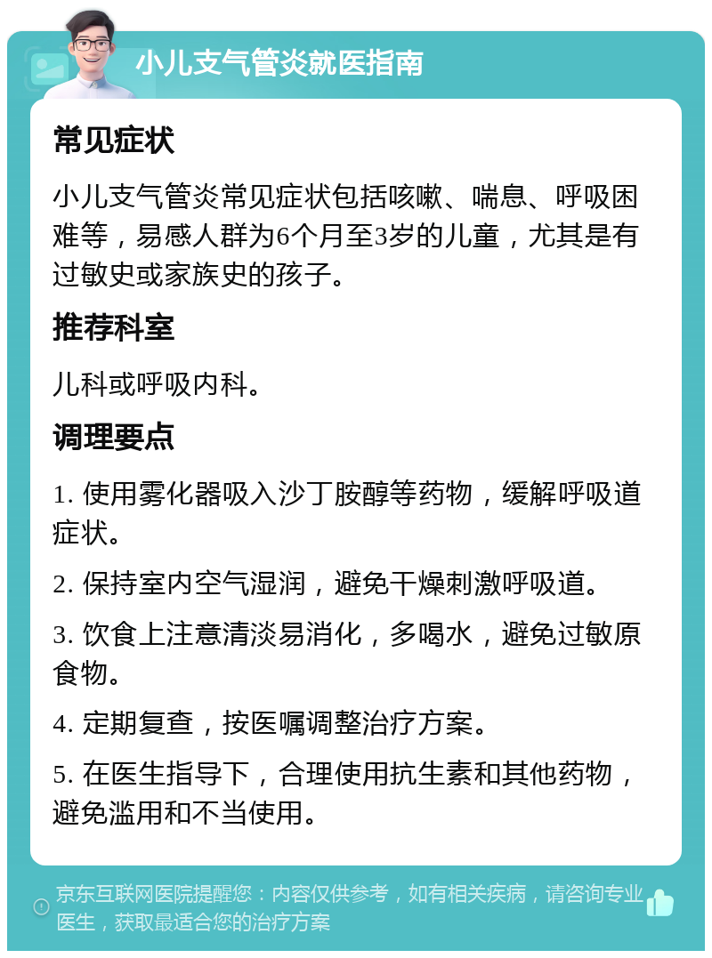 小儿支气管炎就医指南 常见症状 小儿支气管炎常见症状包括咳嗽、喘息、呼吸困难等，易感人群为6个月至3岁的儿童，尤其是有过敏史或家族史的孩子。 推荐科室 儿科或呼吸内科。 调理要点 1. 使用雾化器吸入沙丁胺醇等药物，缓解呼吸道症状。 2. 保持室内空气湿润，避免干燥刺激呼吸道。 3. 饮食上注意清淡易消化，多喝水，避免过敏原食物。 4. 定期复查，按医嘱调整治疗方案。 5. 在医生指导下，合理使用抗生素和其他药物，避免滥用和不当使用。