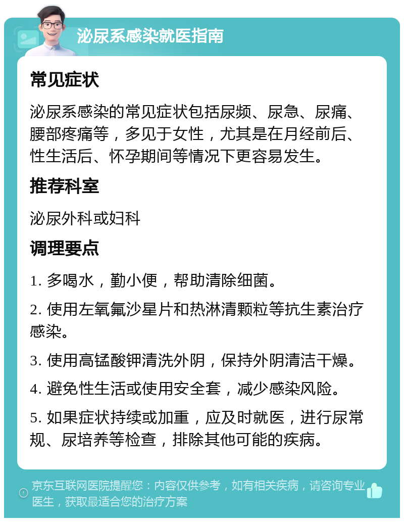 泌尿系感染就医指南 常见症状 泌尿系感染的常见症状包括尿频、尿急、尿痛、腰部疼痛等，多见于女性，尤其是在月经前后、性生活后、怀孕期间等情况下更容易发生。 推荐科室 泌尿外科或妇科 调理要点 1. 多喝水，勤小便，帮助清除细菌。 2. 使用左氧氟沙星片和热淋清颗粒等抗生素治疗感染。 3. 使用高锰酸钾清洗外阴，保持外阴清洁干燥。 4. 避免性生活或使用安全套，减少感染风险。 5. 如果症状持续或加重，应及时就医，进行尿常规、尿培养等检查，排除其他可能的疾病。