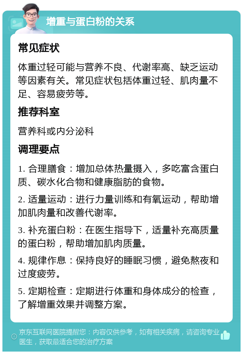 增重与蛋白粉的关系 常见症状 体重过轻可能与营养不良、代谢率高、缺乏运动等因素有关。常见症状包括体重过轻、肌肉量不足、容易疲劳等。 推荐科室 营养科或内分泌科 调理要点 1. 合理膳食：增加总体热量摄入，多吃富含蛋白质、碳水化合物和健康脂肪的食物。 2. 适量运动：进行力量训练和有氧运动，帮助增加肌肉量和改善代谢率。 3. 补充蛋白粉：在医生指导下，适量补充高质量的蛋白粉，帮助增加肌肉质量。 4. 规律作息：保持良好的睡眠习惯，避免熬夜和过度疲劳。 5. 定期检查：定期进行体重和身体成分的检查，了解增重效果并调整方案。