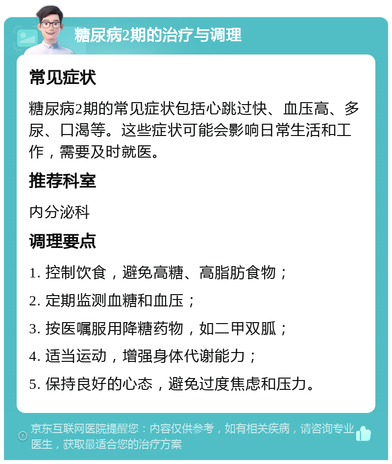 糖尿病2期的治疗与调理 常见症状 糖尿病2期的常见症状包括心跳过快、血压高、多尿、口渴等。这些症状可能会影响日常生活和工作，需要及时就医。 推荐科室 内分泌科 调理要点 1. 控制饮食，避免高糖、高脂肪食物； 2. 定期监测血糖和血压； 3. 按医嘱服用降糖药物，如二甲双胍； 4. 适当运动，增强身体代谢能力； 5. 保持良好的心态，避免过度焦虑和压力。