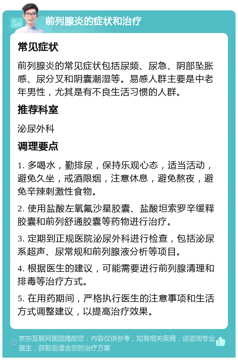 前列腺炎的症状和治疗 常见症状 前列腺炎的常见症状包括尿频、尿急、阴部坠胀感、尿分叉和阴囊潮湿等。易感人群主要是中老年男性，尤其是有不良生活习惯的人群。 推荐科室 泌尿外科 调理要点 1. 多喝水，勤排尿，保持乐观心态，适当活动，避免久坐，戒酒限烟，注意休息，避免熬夜，避免辛辣刺激性食物。 2. 使用盐酸左氧氟沙星胶囊、盐酸坦索罗辛缓释胶囊和前列舒通胶囊等药物进行治疗。 3. 定期到正规医院泌尿外科进行检查，包括泌尿系超声、尿常规和前列腺液分析等项目。 4. 根据医生的建议，可能需要进行前列腺清理和排毒等治疗方式。 5. 在用药期间，严格执行医生的注意事项和生活方式调整建议，以提高治疗效果。