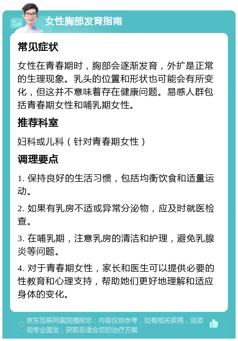 女性胸部发育指南 常见症状 女性在青春期时，胸部会逐渐发育，外扩是正常的生理现象。乳头的位置和形状也可能会有所变化，但这并不意味着存在健康问题。易感人群包括青春期女性和哺乳期女性。 推荐科室 妇科或儿科（针对青春期女性） 调理要点 1. 保持良好的生活习惯，包括均衡饮食和适量运动。 2. 如果有乳房不适或异常分泌物，应及时就医检查。 3. 在哺乳期，注意乳房的清洁和护理，避免乳腺炎等问题。 4. 对于青春期女性，家长和医生可以提供必要的性教育和心理支持，帮助她们更好地理解和适应身体的变化。