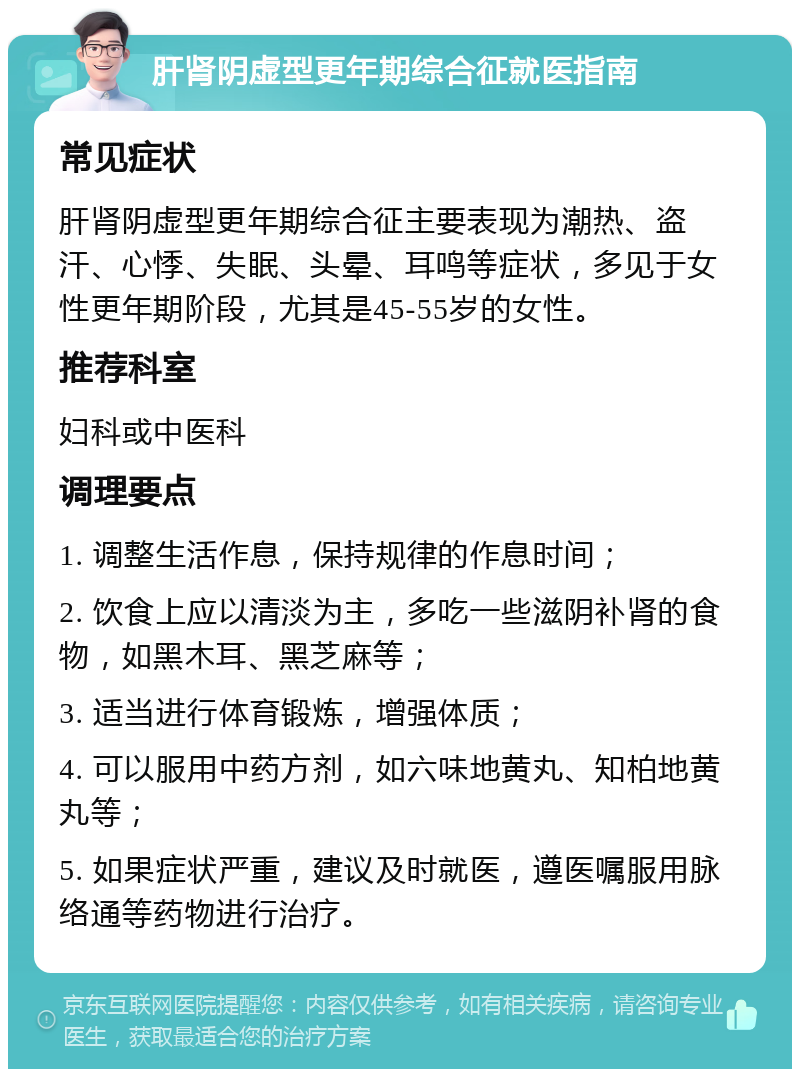 肝肾阴虚型更年期综合征就医指南 常见症状 肝肾阴虚型更年期综合征主要表现为潮热、盗汗、心悸、失眠、头晕、耳鸣等症状，多见于女性更年期阶段，尤其是45-55岁的女性。 推荐科室 妇科或中医科 调理要点 1. 调整生活作息，保持规律的作息时间； 2. 饮食上应以清淡为主，多吃一些滋阴补肾的食物，如黑木耳、黑芝麻等； 3. 适当进行体育锻炼，增强体质； 4. 可以服用中药方剂，如六味地黄丸、知柏地黄丸等； 5. 如果症状严重，建议及时就医，遵医嘱服用脉络通等药物进行治疗。