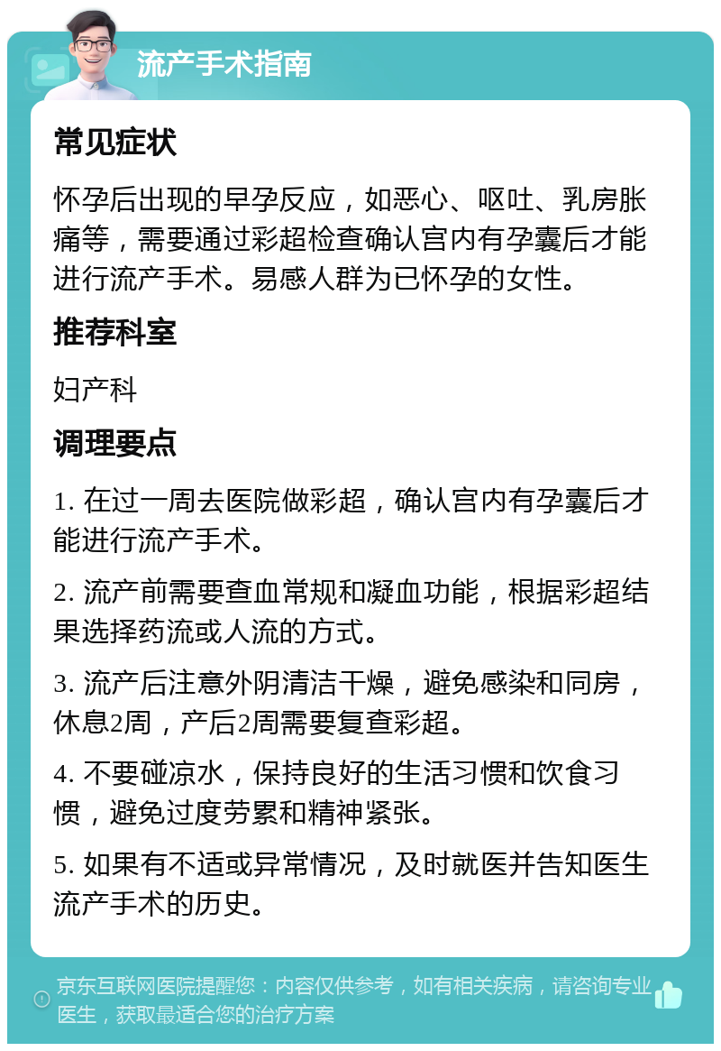 流产手术指南 常见症状 怀孕后出现的早孕反应，如恶心、呕吐、乳房胀痛等，需要通过彩超检查确认宫内有孕囊后才能进行流产手术。易感人群为已怀孕的女性。 推荐科室 妇产科 调理要点 1. 在过一周去医院做彩超，确认宫内有孕囊后才能进行流产手术。 2. 流产前需要查血常规和凝血功能，根据彩超结果选择药流或人流的方式。 3. 流产后注意外阴清洁干燥，避免感染和同房，休息2周，产后2周需要复查彩超。 4. 不要碰凉水，保持良好的生活习惯和饮食习惯，避免过度劳累和精神紧张。 5. 如果有不适或异常情况，及时就医并告知医生流产手术的历史。