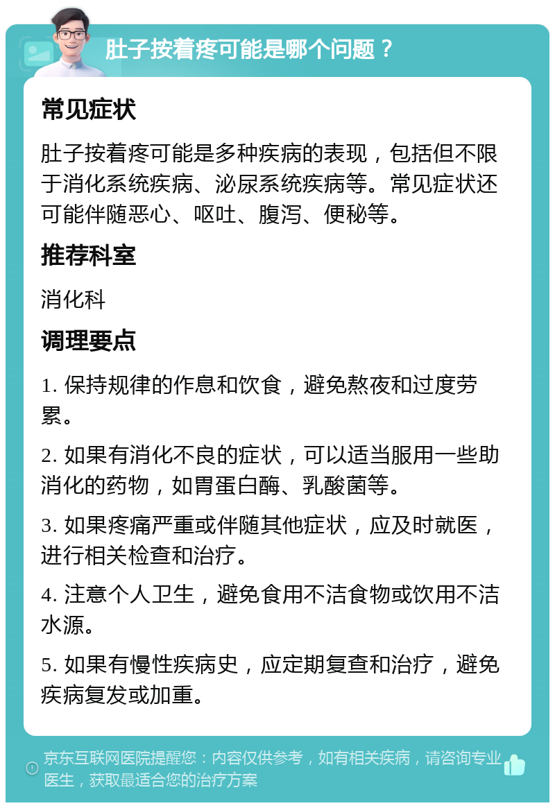 肚子按着疼可能是哪个问题？ 常见症状 肚子按着疼可能是多种疾病的表现，包括但不限于消化系统疾病、泌尿系统疾病等。常见症状还可能伴随恶心、呕吐、腹泻、便秘等。 推荐科室 消化科 调理要点 1. 保持规律的作息和饮食，避免熬夜和过度劳累。 2. 如果有消化不良的症状，可以适当服用一些助消化的药物，如胃蛋白酶、乳酸菌等。 3. 如果疼痛严重或伴随其他症状，应及时就医，进行相关检查和治疗。 4. 注意个人卫生，避免食用不洁食物或饮用不洁水源。 5. 如果有慢性疾病史，应定期复查和治疗，避免疾病复发或加重。