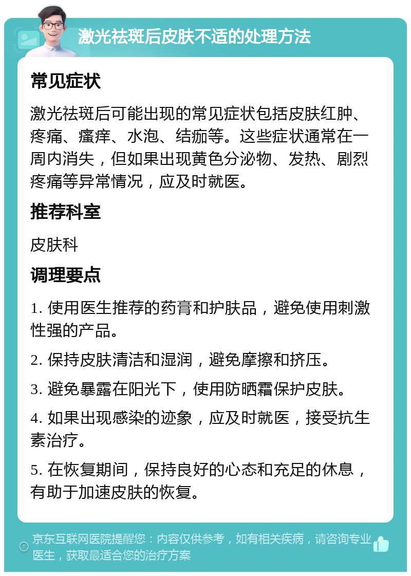 激光祛斑后皮肤不适的处理方法 常见症状 激光祛斑后可能出现的常见症状包括皮肤红肿、疼痛、瘙痒、水泡、结痂等。这些症状通常在一周内消失，但如果出现黄色分泌物、发热、剧烈疼痛等异常情况，应及时就医。 推荐科室 皮肤科 调理要点 1. 使用医生推荐的药膏和护肤品，避免使用刺激性强的产品。 2. 保持皮肤清洁和湿润，避免摩擦和挤压。 3. 避免暴露在阳光下，使用防晒霜保护皮肤。 4. 如果出现感染的迹象，应及时就医，接受抗生素治疗。 5. 在恢复期间，保持良好的心态和充足的休息，有助于加速皮肤的恢复。