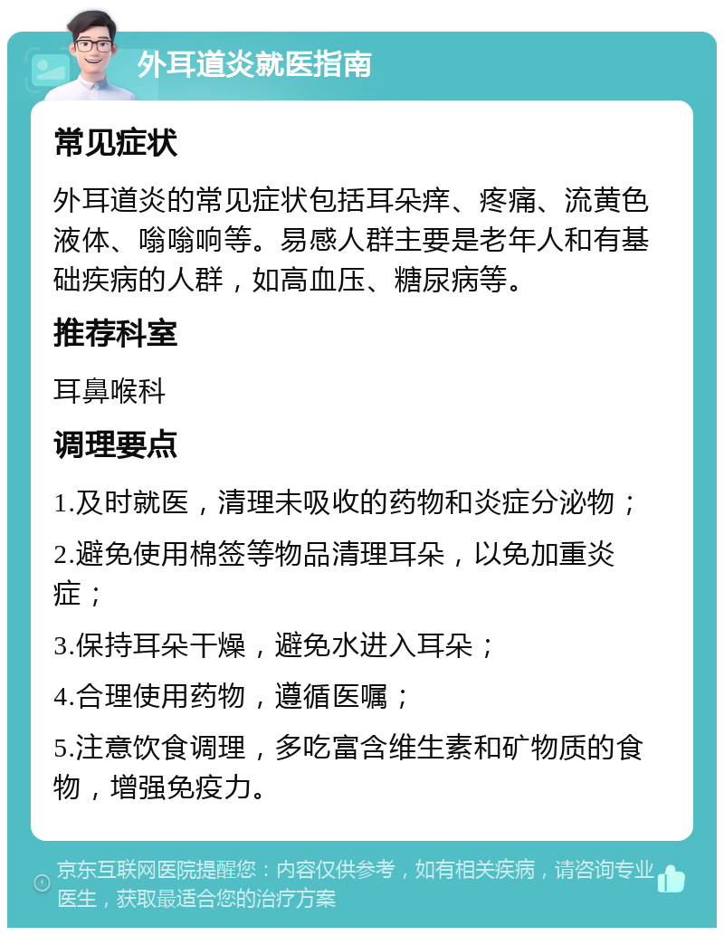 外耳道炎就医指南 常见症状 外耳道炎的常见症状包括耳朵痒、疼痛、流黄色液体、嗡嗡响等。易感人群主要是老年人和有基础疾病的人群，如高血压、糖尿病等。 推荐科室 耳鼻喉科 调理要点 1.及时就医，清理未吸收的药物和炎症分泌物； 2.避免使用棉签等物品清理耳朵，以免加重炎症； 3.保持耳朵干燥，避免水进入耳朵； 4.合理使用药物，遵循医嘱； 5.注意饮食调理，多吃富含维生素和矿物质的食物，增强免疫力。