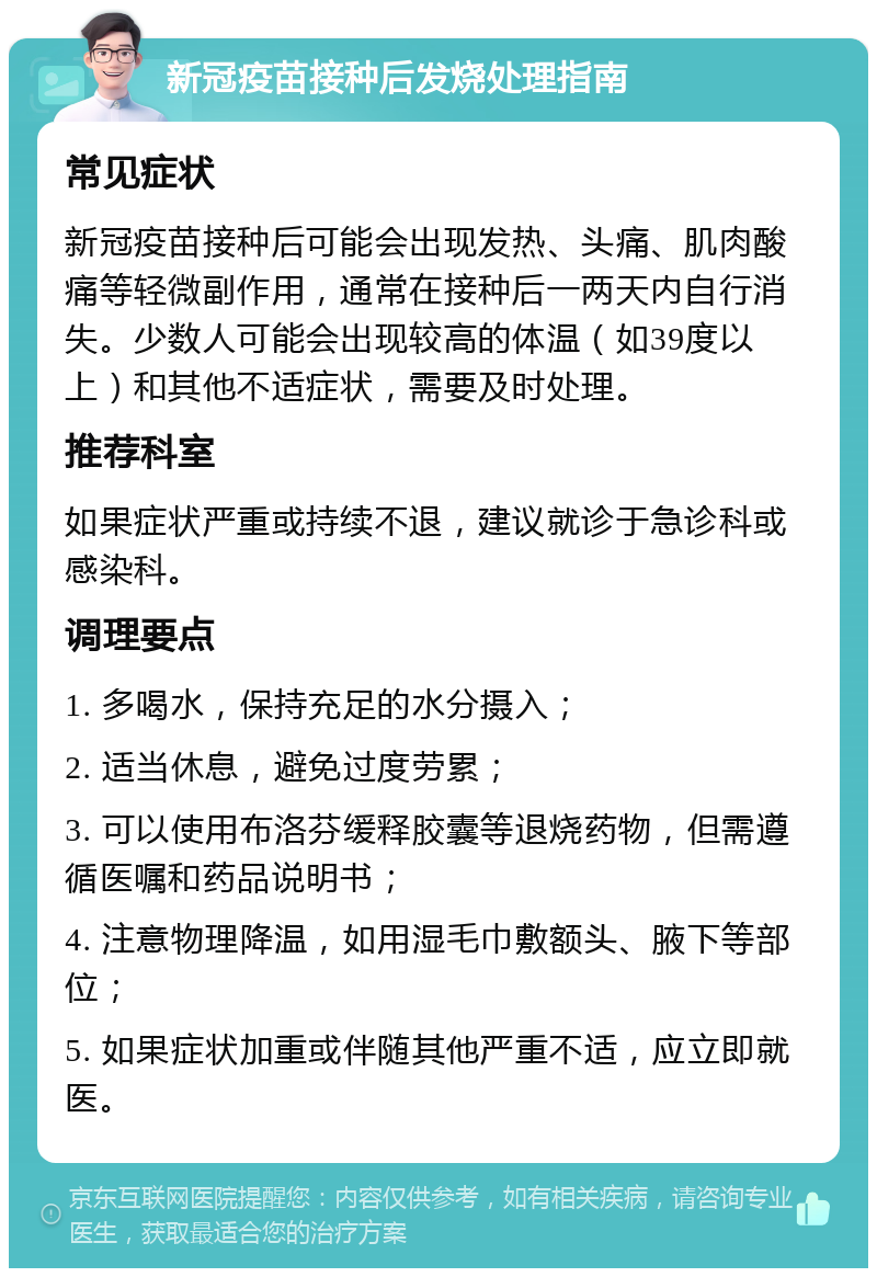 新冠疫苗接种后发烧处理指南 常见症状 新冠疫苗接种后可能会出现发热、头痛、肌肉酸痛等轻微副作用，通常在接种后一两天内自行消失。少数人可能会出现较高的体温（如39度以上）和其他不适症状，需要及时处理。 推荐科室 如果症状严重或持续不退，建议就诊于急诊科或感染科。 调理要点 1. 多喝水，保持充足的水分摄入； 2. 适当休息，避免过度劳累； 3. 可以使用布洛芬缓释胶囊等退烧药物，但需遵循医嘱和药品说明书； 4. 注意物理降温，如用湿毛巾敷额头、腋下等部位； 5. 如果症状加重或伴随其他严重不适，应立即就医。