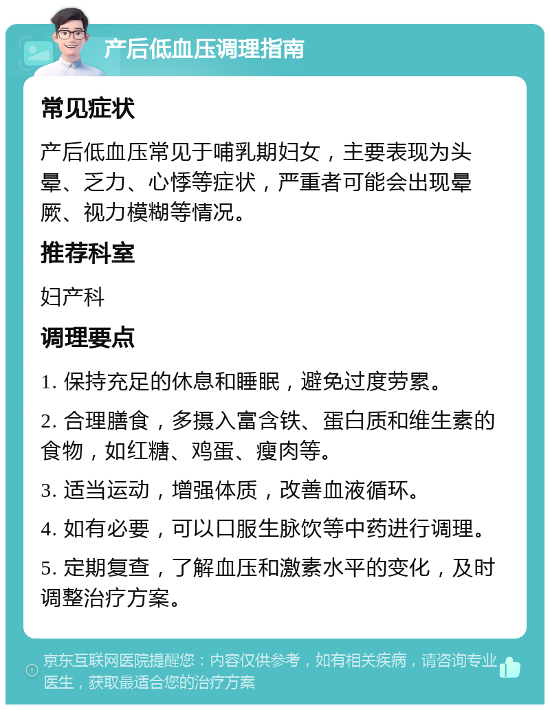 产后低血压调理指南 常见症状 产后低血压常见于哺乳期妇女，主要表现为头晕、乏力、心悸等症状，严重者可能会出现晕厥、视力模糊等情况。 推荐科室 妇产科 调理要点 1. 保持充足的休息和睡眠，避免过度劳累。 2. 合理膳食，多摄入富含铁、蛋白质和维生素的食物，如红糖、鸡蛋、瘦肉等。 3. 适当运动，增强体质，改善血液循环。 4. 如有必要，可以口服生脉饮等中药进行调理。 5. 定期复查，了解血压和激素水平的变化，及时调整治疗方案。